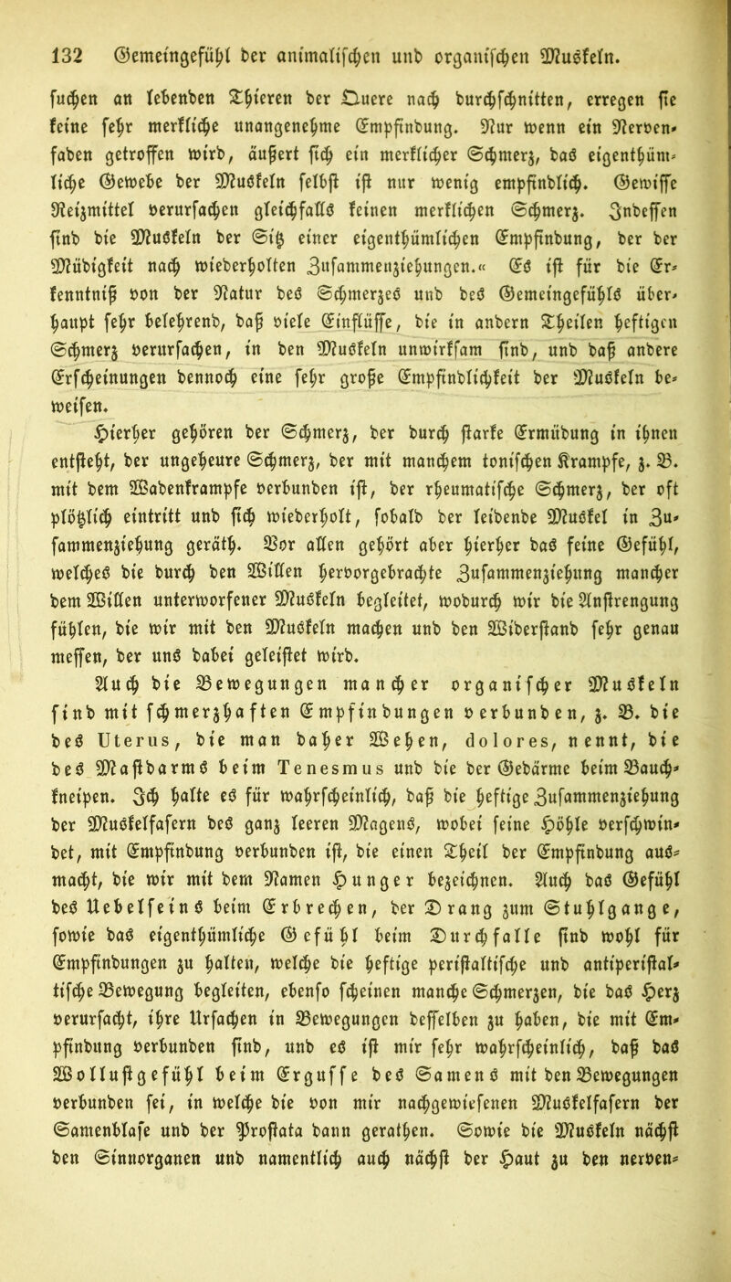 fuc^en an lebenben Spieren bet Duere nach burchfchnitten, erregen fte feine fehr merfltche unangenehme (Emppnbung. 9?ur Wenn ein fernen* faben getroffen wirb, äußert ftctj ein merfltcher ©chrnerz, baö eigenthünt* liehe (Gewebe ber 9D?uöfeln felbp iß nur wenig enthßnblt'ch» ©ewiffe Reizmittel oerurfachen gTetc^faHö feinen merflt'chen ©chrnerz. 3«beffen ftnb bte 3D?u«5feln ber ©t$ einer eigent^ümtic^en GEmpßnbung, ber ber SD?übigfeit nach wt'eberholten Swfuwureujiehungen.« (£$ iß für bte (Er* fenntuiß oon ber Ratur beö ©thmerjeo unb beö ©emet'ngefühlä über* haupt fehr belefjrenb, baß otele (Einßüffe, bte in anbern &heilen heftigen ©chrnerz oerurfachen, in ben 3D?uöfeIn unwt'rffam ftnb, unb baß anbere (Erlernungen bennoch eine fel;r große (^m^ftnblic^feit ber sD?uöfeln be* weifen. hierher gehören ber ©chrnerz, ber burch ßarfe (Ermübung in ihnen entßeht, ber ungeheure ©chrnerz, ber mit mausern tonifchen Krampfe, z* B. mit bem SBabenframpfe oerbunben iß, ber rheumatifche ©c^nterg, ber oft plö§li<h eintritt unb ßch wieberlwlt, fobalb ber fet'benbe SRuöfel in 3U' fammenjtehung gerate Bor allen gehört aber hierher ba$ feine ©efühl, welche^ bie burch ben ^Bitten heroorgebrachte 3tffawwenziehung mancher bem ÜBitfen unterworfener SRuöfeln begleitet, woburch wir bie Slnßrengung fühlen, bie wir mit ben Biuöfeln machen unb ben SJBiberßanb fehr genau rneffen, ber un$ babei geleiftet wirb, Sind) bie Bewegungen mancher organifcher B?u$feln finb mit fdj mer^h** f*en (E rnpfin bungen oerbunben, 3, B. bie be$ Uterus, bie man baher Stehen, dolores, nennt, bie be$ ERaßbarmä beim Tenesmus unb bie ber ©ebärme beim Bauch* fnetpen. 3<h hal*ß ß$ für wahrfcheinlich, baß bte heftige 3ufammen5iehung ber SRuöfeifafern be$ ganz leeren SRagenö, wobei feine £öhle oerfchwin* bet, mit (Empßnbung oerbunben iß, bie einen £heil ber (Empßnbung au$* macht, bie wir mit bem tarnen junger bezeichnen, 21uch ba$ ©efühl be$ Uebelfeinö beim (Erbrechen, ber Drang zum ©tuhlgange, fowie ba$ eigentümliche ©efübl beim Durchfalle pnb wohl für (Empßnbungen z« höHßit/ welche bte heftige perißaltifche unb antt'perißal* tt’fche Bewegung begleiten, ebenfo fchet’nen manche ©chmerzen, bie ba$ £erz oerurfacht, ihre Urfachen in Bewegungen beffelben zu haben, bie mit (Ern* pßnbung oerbunben pnb, unb eö t'P mir fehr wahrfcheinlich, baß baä SBollußg efühl beim (Erguffe beö ©amenö mit ben Bewegungen oerbunben fei, in welche bie oon mir nachgewt'efenen SRuöfelfafern ber ©amenblafe unb ber ^roßata bann geraden, ©owie bie B?uöfefn nächp ben ©tnnorganen unb namentlich auch nächp ber §aut zu ben neroen*