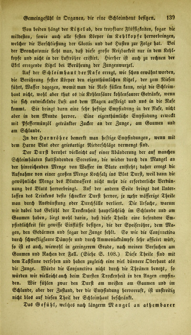 S5on betben fiängt ber ftt'^cl ab, beit tropfbare Jlüfßgfetten, fogar bte nttlbeßett, fomie autp aße feßen Körper tm ftetjlfopfe tycroorbringen, melier bte 23erfcbließung ber Glottis unb baö £ußen j«r ftolge ^ei ber 23ron$otomte ßefyt man, baß btefe große ^etjbarfett nur tn bem fopfe unb nidjt tn ber £uftröl?re crt'ßt'rt. £t’erßer iß au$ ju regnen ber (£fel erregenbe 5?t0el bet 33erütyrung ber 3nn$enmur$el. Stuf ber ©c^leirntjautber-iftafe erregt, tote f$on ermähnttoorben, bte 33erüfjrung feßer Körper ben eigentümlichen $i#el, ber jum liefen flirrt, SBaffer bagegen, momtt man bte Sftafe füllen famt, retjt bte @$let’m* haut nt^t, mohl aber t$ut e$ bte ^ohlenfäure fotjlenfaurer ©etränfe, menn bte fttt> entmt'tfelnbe £uft aitö bem 5D?agen aufßet'gt unb unö tn bte 9tafe fomrnt. ©te bringt bann etne fe^r ^efttge (£mpftubung in ber -Jtafe, nitfct aber ttt bem SDfcunbe $eroor* (£tne eigentümliche (fmpftnbung ermecft mit ^feffermünjöl getränfter 3ntfer an ber 3nnge, am Räumen »nb am ©d)Iunbe. 3n ber £arnröljre bemerft man heftige (Jmpftnbungen, toenn mit bem £arne 331ut ober grieöartige 9h'cberfchläge oermengt ßnb. 2>er £)urß beruhet oießet'cpt auf einer 2lbänberung ber auf manchen ©c^leim^äuten ßattfinbenben ©ecretton, bte tot'eber burch ben Mangel an ber Ijinretc^enben Stenge oon Saffer tm 231utc entfielt; ba^er erregt bic Aufnahme oon einer großen Sftenge $othfal$ t'nö 231ut £)urß, toet’l bann bt'e getoö^nlt'cje Stenge be$ 23Iutmafferö nicht mehr bte erforberliche SSerbün^ nung beö 231ut$ §eroorbringt 2luf ber anbern ©eite bringt ba$ Untere taffen beö £rinfen$ beßo fchneßer £)urß ^eroor, fe mehr mäffertge ^^etle man bur<h 2luöbüttßung ober 2)urchfäße oerlt'ert. 2)te Urfache, toarunt mir babei ba$ ©efüljl ber £rocfenheit hauptfächlich im ©c^tunbe unb am (Raunten haben, liegt mohl bartn, baß btefe Steile eine befonbere dnu pßnblt'chfett für gemiffe ßunflüffe beßjjen, bt’e ber ©peiferöhre, bem 2D?a* gen, ben ©ebärmett unb fogar ber 3nttge fehlt. ©o tot'e bte Gtonjuncttoa burch fchmeflt'gfaure Kampfe unb burch Slmmoniafbämpfe fehr afftctrt toirb, fo iß eö auch, mtemohl in geringerem ©rabe, nach meinen 3Serfuc^en am ©aurnen unb Aachen ber gaß. C@ielje ©. 1080 ®iefe &M1* ftnb mit bem £aßßnne oerfe^en unb haben zugleich eine oiel bünnere Oberhaut alö bie 3«nge. SOßürbe bie (£onjuncttoa nicht burch bte grauen benetzt, fo mürben mir oießetc&t auch beim £)urßen ^rocfen^ett in ben klugen empßn» ben. 2Bir füllen jmar ben X)urft am meißen am ©aunien unb im ©c^lunbe, aber ber 3«ßnnb, ber bte (£mpftnbung ^eroorruft, iß unßrettt'g nt'c^t bloö auf bt'efett £fjet'l ber ©c|(eim^aut bef^ränft. Da^ ©efüljl, melt^e^ na^ langerm Mangel au at^embarer