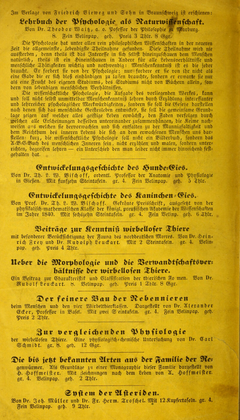 $ebtbttd) bet ^Pfacboloftte al$ $trtturtoiffenfd)aft. S3on Dr. Sheobor SBai|, a. o. Pofeffor ber philofophie $u Marburg. 8. ^etn SSeltnpap. geh. Preis 3 8 ©gr. £>ie Pfpdfologie hat unter ölten rein philofopf)ifd)en ^iffenfchaften in ber neueren 3eit bie allgemeinfte, lebenbigfte Teilnahme gefunben- £>iefe Teilnahme wirb nie auSfterben , benn theilS ift baS Snterejfe in fiel) felbjt hineinjufdfauen bem 9J?enfd)en natürlich, theilS ift ein hineinfdjauen in 2tnbere für alle ßebenSoerhaltniffe unb menfd)lid)e Tätigkeiten wichtig unb notlfwenbig: 2!Renfd)enkenntnif) ift eS bie jeber braucht. @r forbert fie oon ber Pfpchologie^ nur forbere er fie oon ihr nicht als eine ©abe bie er fid) blo# einf)dnbigen ju lailen brauste, fonbern er erwarte fie nur als eine $rucf)t beS eigenen ©tubiumS, beS ©tubiumS nicht oon «Büchern allein, fon= bern oon lebenbigen menfd)lid)en SSerhaltniffen. Sie wiffenfdjaftlid)e pfTologie, bie Aufgabe beS oorliegenben SÖerkeS, kann unb foll nicht felbfl unmittelbar 5Dtenfchenkenntni^ lehren burch ©rjahlung intereffanter unb lehrreicher pfpd)ologifcher SOterkmürbigkeiten, fonbern fie foll bie ©efeise barftellen nach benen fid) baS menfehliche ©eiftesleben entwickelt, fie foll bie gemeinfame ©runb^ tage §eigen auf welcher alles geijtige ßeben erwachft, ben ^aben oerfolgen burdh solchen alle ©rfdjeinungen beffelben untereinanber §ufammenhüngen, bie Äeime nadjs weifen aus welchen fie heroorwachfen unb fid) entfalten 51t ber Mannigfaltigkeit unb bem S’ieichthum beS inneren ßebenS bie fid) an bem erwad)fenen 50tenfcf)en uns bar; ftellen: kurj, bie wiffenfd)aftlid)e Pfpchologie foll nicht ein 35ilberbud), fonbern baS 2C;S3;©=©ud) beS menschlichen inneren [ein, nicht erzählen unb malen, fonbern untere ridbten, begreifen lehren — ein Unterfdjieb ben man leiber nicht immer hinreiepenb feft= gehalten hat. be§ JgntttbesC^te^ 9?on Dr. T- 8- SB. S3ifdh off, orbentl. profeffor ber Anatomie unb Philologie in ©iefjen. 9Rit fünfzehn ©teintafeln, gr. 4. Sein SSelinpap. geh- 5 ^h^- be$ $amttd)eit*(^te§* S5on Prof. Dr. SEh- 8- SB. SB i f d) 0 ff. ©ekronte preiSfcprift, auSgefe|t oon ber phpftkalifd)'mathematifd)en Älaffe ber königl. preufifepen Slkabemie ber SBiffenfcpaften im 3ahre 1840. $0Ut fecpSjehn ©teintafeln, gr. 4. ^ein SSelinp. geh- Ü-$h^ 3$etträ#e $eittttm# itritbeUofet &fyieve mit befonberer S5eruckfid)tigung ber Sauna beS norbbeutfepen «JReered. 93on Dr. Hein- rich So er; unb Dr. SKubolph Seuckart. SRit 2 ©teintafeln, gr. 4. SSelim pap. geh- preis 4 Stylr. Hebet bte SOlotpboJbftte uitb bte 3$ernmttbtfdmft$t>et: bättniffe bet ttntbellofen Sbtete* ©in ^Beitrag jur ©barakterifiik unb ©laffiftcation ber thierifchen So men. S?on Dr. StubolfSeuckart. 8. SSelinpap. geh- Preis 1 Shlr. 8 ©gr. ©et feinere S3au bet 3£ebettttteteit beim «Otenfcpen unb ben oier Söirbelthierklaffen. SDargeftellt oon Dr. 2Cleranber ©cker, profeffor in 83afel. «Ülit *wei © eintafeln. gr. 4. gein SSelinpap. geh- Preis 2 T*r. 3ut t>et#letd)titben ber toirbellofen T^re. ©ine pb#Plogifch-'d)emifd)e Unterfucpung oon Dr. ©arl ©chmibt. gr. 8. geh. 12 ©gr. ©te bis ie^t bekannten mitten cut$ bet 5?attttUe bet SJIes genwürmer. Tlls ©runblage 51t einer SOionographte hiefer Samilie bargefiellt oon 4?. ^>offmeifter. 9Rit Zeichnungen nach bem ßeben oon 2C. ^offmeifter. gr. 4. aSelinpap. geh- 2 Shlr. (Softem bet 5lftettbem SSonDr. 3oh- SSRüller unb Dr. Sr. ^erm. SErofdjel. ?5Rit l2Äupfertafeln. gr. 4, Sein SSelinpap. geh- 9 Tir.