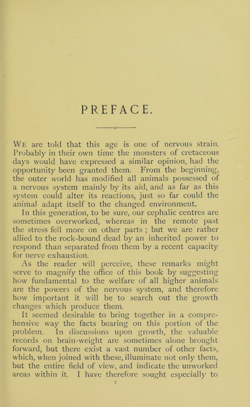 PREFACE. 0 We are told that this age is one of nervous strain. Probably in their own time the monsters of cretaceous days would have expressed a similar opinion, had the opportunity been granted them. From the beginning, the outer world has modified all animals possessed of a nervous system mainly by its aid, and as far as this system could alter its reactions, just so far could the animal adapt itself to the changed environment. In this generation, to be sure, our cephalic centres are sometimes overworked, whereas in the remote past the stress fell more on other parts ; but we are rather allied to the rock-bound dead by an inherited power to respond than separated from them by a recent capacity for nerve exhaustion. As the reader will perceive, these remarks might serve to magnify the office of this book by suggesting how fundamental to the welfare of all higher animals are the powers of the nervous system, and therefore how important it will be to search out the growth changes which produce them. It seemed desirable to bring together in a compre- hensive way the facts bearing on this portion of the problem. In discussions upon growth, the valuable records on brain-weight are sometimes alone brought forward, but there exist a vast number of other facts, which, when joined with these, illuminate not only them, but the entire field of view, and indicate the unworked areas within it. I have therefore sought especially to