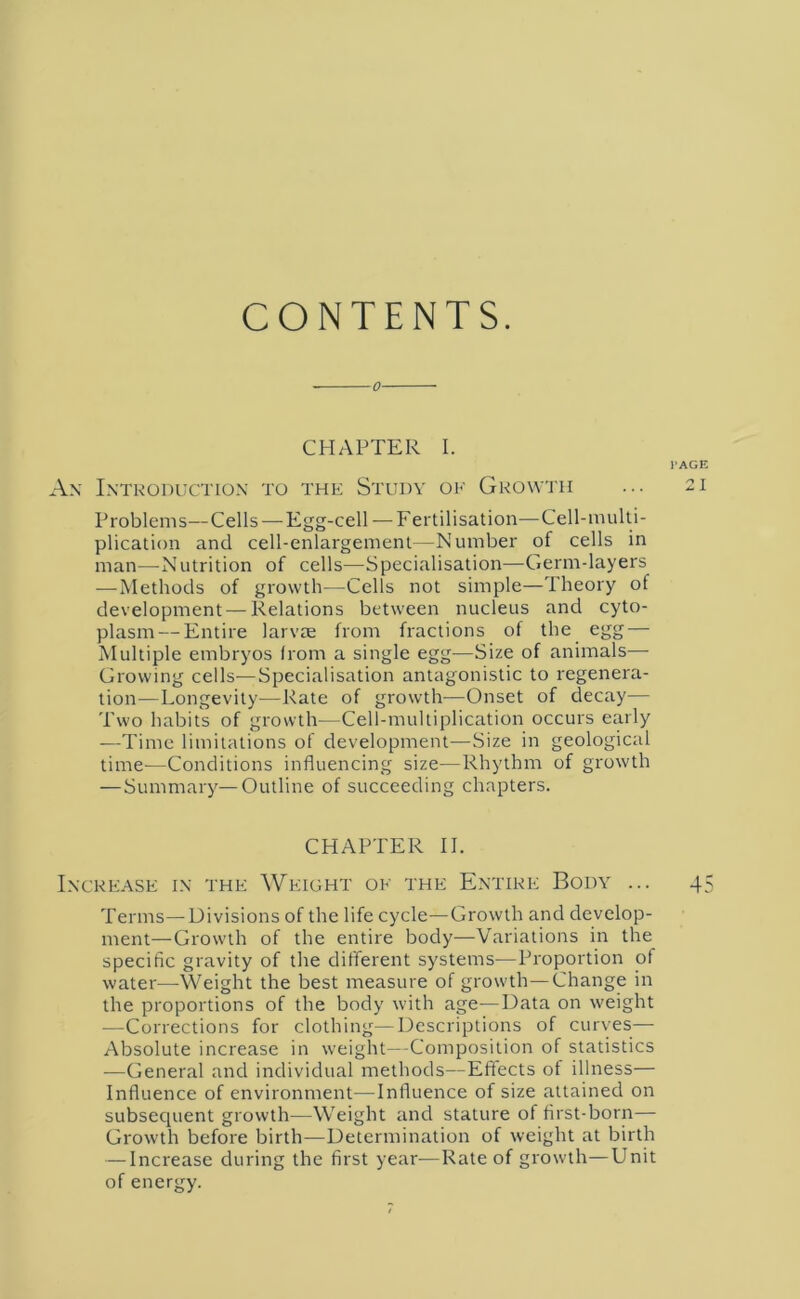 CONTENTS. o CHAPTER I. PAGE An Introduction to the Study of Growth ... 21 Problems—Cells — Egg-cell — Fertilisation—Cell-multi- plication and cell-enlargement—Number of cells in man—Nutrition of cells—Specialisation—Germ-layers —Methods of growth—Cells not simple—Theory of development — Relations between nucleus and cyto- plasm— Entire larvae from fractions of the egg — Multiple embryos from a single egg—Size of animals— Growing cells—Specialisation antagonistic to regenera- tion-—Longevity—Rate of growth—Onset of decay— Two habits of growth—Cell-multiplication occurs early —Time limitations of development-—Size in geological time-—Conditions influencing size—Rhythm of growth — Summary—Outline of succeeding chapters. CHAPTER II. Increase in the Weight of the Entire Body ... 4 Terms—Divisions of the life cycle—Growth and develop- ment—Growth of the entire body—Variations in the specific gravity of the different systems—Proportion of water—Weight the best measure of growth—Change in the proportions of the body with age—Data on weight —Corrections for clothing—Descriptions of curves— Absolute increase in weight—Composition of statistics —General and individual methods—Effects of illness— Influence of environment—-Influence of size attained on subsecpient growth—Weight and stature of first-born— Growth before birth—Determination of weight at birth — Increase during the first year—Rate of growth—Unit of energy. IO