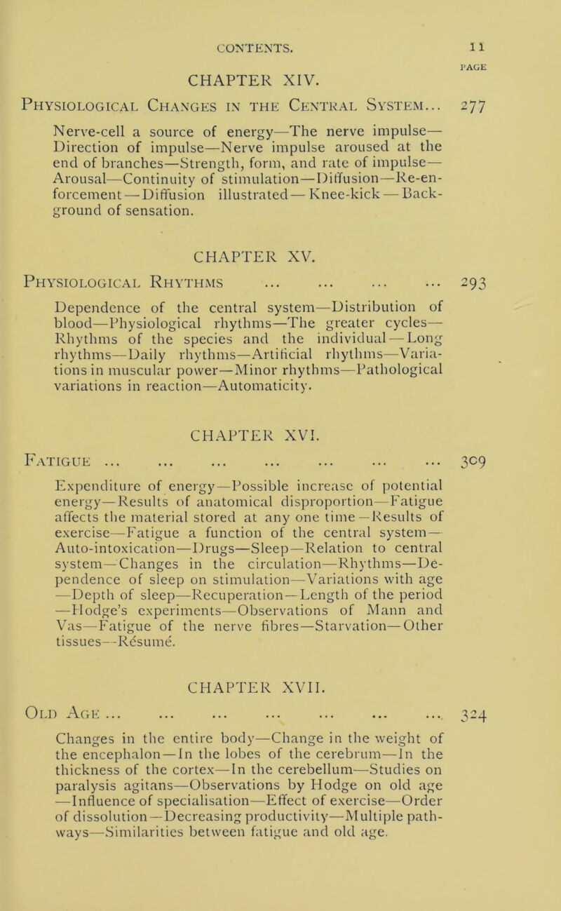 PAGE CHAPTER XIV. Physiological Changes in the Central System... 277 Nerve-cell a source of energy—The nerve impulse— Direction of impulse—Nerve impulse aroused at the end of branches—Strength, form, and rate of impulse— Arousal—Continuity of stimulation—Diffusion—Re-en- forcement — Diffusion illustrated — Knee-kick — Back- ground of sensation. CHAPTER XV. Physiological Rhythms ... ... ... ... 293 Dependence of the central system—Distribution of blood—Physiological rhythms—The greater cycles—- Rhythms of the species and the individual — Long rhythms—Daily rhythms—Artificial rhythms—Varia- tions in muscular power—Minor rhythms—Pathological variations in reaction—Automaticity. CHAPTER XVI. Fatigue ... ... ... ... ... ... ... 309 Expenditure of energy—Possible increase of potential energy—Results of anatomical disproportion—Fatigue affects the material stored at any one time—Results of exercise—Fatigue a function of the central system — Auto-intoxication—Drugs—Sleep—Relation to central system—Changes in the circulation—Rhythms—De- pendence of sleep on stimulation—Variations with age —Depth of sleep—Recuperation—Length of the period —Hodge’s experiments—Observations of Mann and Vas—Fatigue of the nerve fibres—Starvation—Other tissues—Resume. CHAPTER XVII. Old Age ... ... ... ... ... ... ... 324 Changes in the entire body—Change in the weight of the encephalon — In the lobes of the cerebrum—In the thickness of the cortex—In the cerebellum—Studies on paralysis agitans—Observations by Hodge on old age —Influence of specialisation—Effect of exercise—Order of dissolution —Decreasing productivity—Multiple path- ways—Similarities between fatigue and old age.