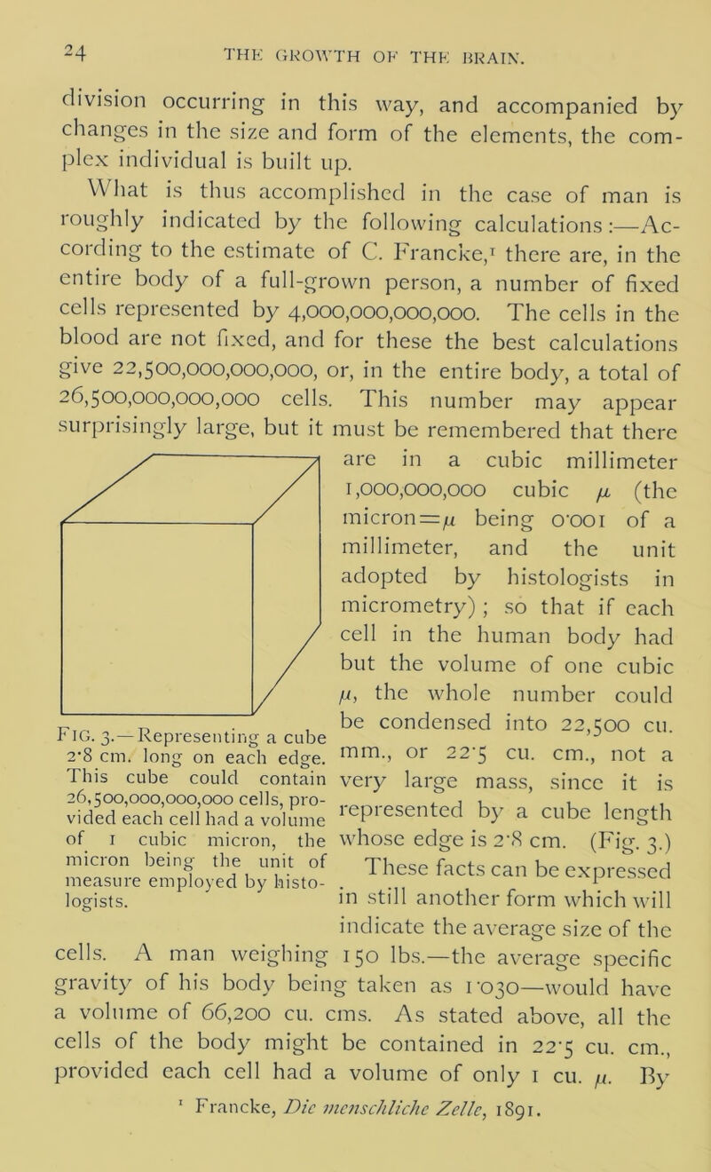 division occurring in this way, and accompanied by changes in the size and form of the elements, the com- plex individual is built up. What is thus accomplished in the case of man is roughly indicated by the following calculations:—Ac- cording to the estimate of C. Francke,1 there are, in the entire body of a full-grown person, a number of fixed cells represented by 4,000,000,000,000. The cells in the blood are not fixed, and for these the best calculations give 22,500,000,000,000, or, in the entire body, a total of 26,500,000,000,000 cells. This number may appear surprisingly large, but it must be remembered that there are in a cubic millimeter 1,000,000,000 cubic n, (the micron =n being o'ooi of a millimeter, and the unit adopted by histologists in micrometry) ; so that if each cell in the human body had but the volume of one cubic fi, the whole number could T?ir, „ T-, . . be condensed into 22,500 cu. r 1G. 3.—Representing a cube J 2'8 cm. long on each edge. mm-> or 22'5 CU. cm., not a This cube could contain very lame mass, since it is oA 0 26,500,000,000,000 cells, pro- vided each cell had a volume of 1 cubic micron, the micron being the unit of measure employed by histo- logists. represented by a cube length whose edge is 2\S cm. cells. (Fibr- 3-) These facts can be expressed in still another form which will indicate the average size of the A man weighing 150 lbs.—the average specific gravity of his body being taken as 1-030—would have a volume of 66,200 cu. cms. As stated above, all the cells of the body might be contained in 22-5 cu. cm., provided each cell had a volume of only 1 cu. fi. By 1 Francke, Die menschliche Zellc, 1891.
