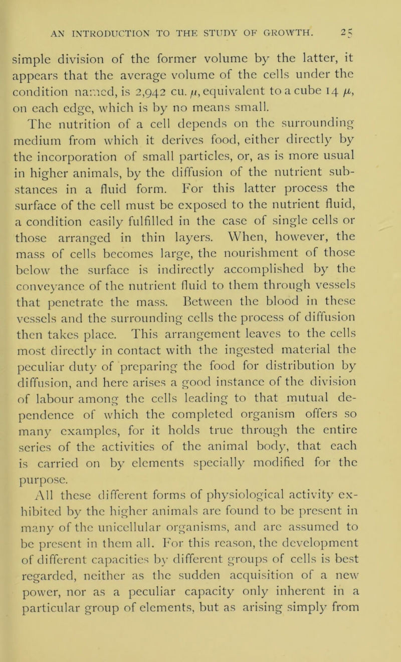 simple division of the former volume by the latter, it appears that the average volume of the cells under the condition named, is 2,942 cu. ^.equivalent to a cube 14 /z, on each edge, which is by no means small. The nutrition of a cell depends on the surrounding medium from which it derives food, either directly by the incorporation of small particles, or, as is more usual in higher animals, by the diffusion of the nutrient sub- stances in a fluid form. For this latter process the surface of the cell must be exposed to the nutrient fluid, a condition easily fulfilled in the case of single cells or those arranged in thin layers. When, however, the mass of cells becomes large, the nourishment of those below the surface is indirectly accomplished by the conveyance of the nutrient fluid to them through vessels that penetrate the mass. Between the blood in these vessels and the surrounding cells the process of diffusion then takes place. This arrangement leaves to the cells most directly in contact with the ingested material the peculiar duty of preparing the food for distribution by diffusion, and here arises a good instance of the division of labour among the cells leading to that mutual de- pendence of which the completed organism offers so many examples, for it holds true through the entire series of the activities of the animal body, that each is carried on by elements specially modified for the purpose. All these different forms of physiological activity ex- hibited by the higher animals are found to be present in many of the unicellular organisms, and arc assumed to be present in them all. For this reason, the development of different capacities by different groups of cells is best regarded, neither as the sudden acquisition of a new power, nor as a peculiar capacity only inherent in a particular group of elements, but as arising simply from