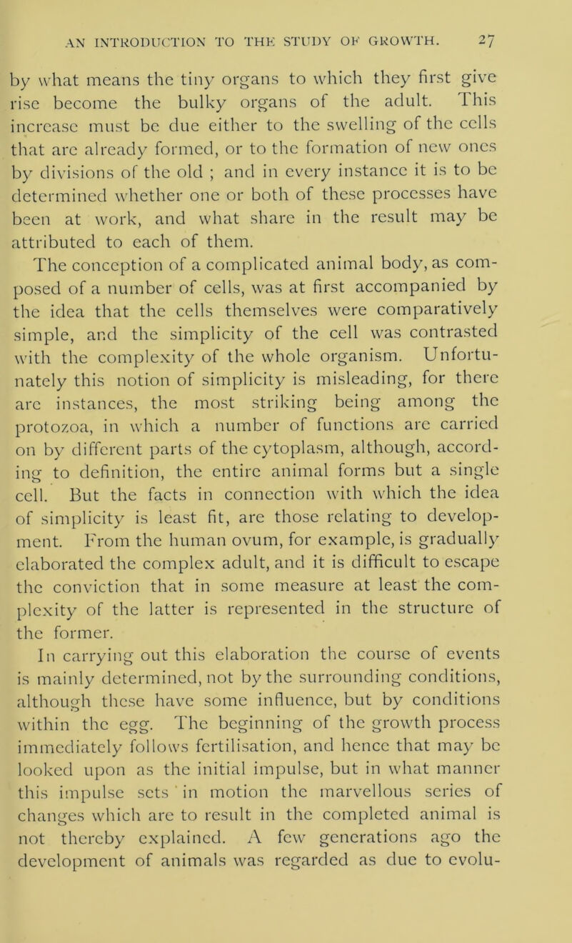 by what means the tiny organs to which they first give rise become the bulky organs of the adult. I his increase must be due either to the swelling of the cells that are already formed, or to the formation of new ones by divisions of the old ; and in every instance it is to be determined whether one or both of these processes have been at work, and what share in the result may be attributed to each of them. The conception of a complicated animal body, as com- posed of a number of cells, was at first accompanied by the idea that the cells themselves were comparatively simple, and the simplicity of the cell was contrasted with the complexity of the whole organism. Unfortu- nately this notion of simplicity is misleading, for there arc instances, the most striking being among the protozoa, in which a number of functions arc carried on by different parts of the cytoplasm, although, accord- inn to definition, the entire animal forms but a single cell. But the facts in connection with which the idea of simplicity is least fit, are those relating to develop- ment. From the human ovum, for example, is gradually elaborated the complex adult, and it is difficult to escape the conviction that in some measure at least the com- plexity of the latter is represented in the structure of the former. In carrying out this elaboration the course of events is mainly determined, not by the surrounding conditions, although these have some influence, but by conditions within the egg. The beginning of the growth process immediately follows fertilisation, and hence that may be looked upon as the initial impulse, but in what manner this impulse sets ' in motion the marvellous series of changes which are to result in the completed animal is not thereby explained. A few generations ago the development of animals was regarded as due to evolu-