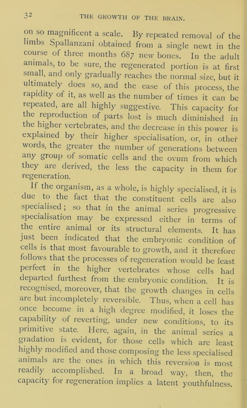 on so magnificent a scale. By repeated removal of the limbs Spallanzani obtained from a single newt in the course of three months 687 new bones. In the adult animals, to be sure, the regenerated portion is at first small, and only gradually reaches the normal size, but it ultimately^ does so, and the ease of this process, the rapidity ot it, as well as the number of times it can be repeated, are all highly suggestive. This capacity for the leproduction of parts lost is much diminished in the higher vertebrates, and the decrease in this power is explained by their higher specialisation, or, in other woids, the greater the number of generations between any group of somatic cells and the ovum from which they aie derived, the less the capacity in them for regeneration. If the oiganism, as a whole, is highly specialised, it is due to the fact that the constituent cells are also specialised ; so that in the animal series progressive specialisation may be expressed either in terms of the entire animal or its structural elements. It has just been indicated that the embryonic condition of cells is that most favourable to growth, and it therefore follows that the processes of regeneration would be least perfect in the higher vertebrates whose cells had depaited fuithest from the embryonic condition. It is recognised, moreover, that the growth changes in cells are but incompletely reversible. Thus, when a cell has once become in a high degree modified, it loses the capability of reverting, under new conditions, to its primitive state. Here, again, in the animal series a giadation is evident, for those cells which are least highly modified and those composing the less specialised animals are the ones in which this reversion is most readily accomplished. In a broad way, then, the capacity for regeneration implies a latent youthfulness.