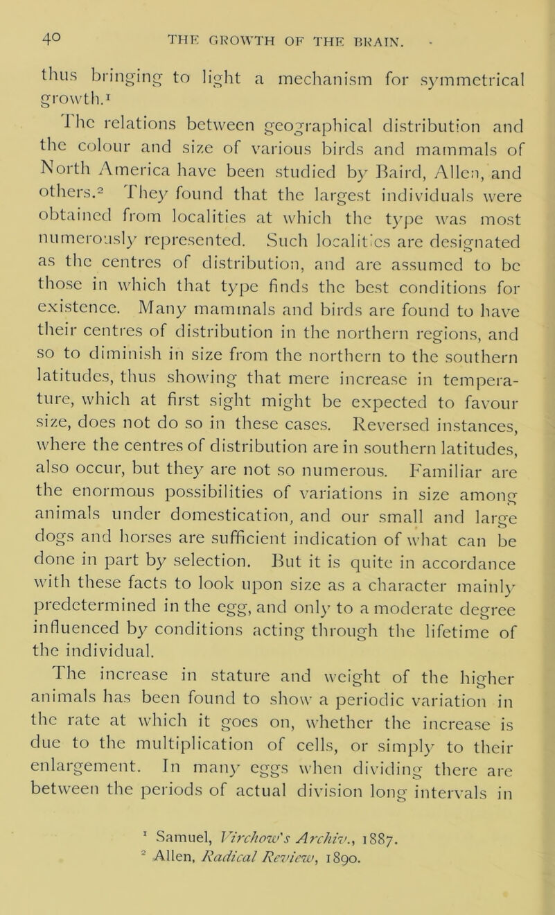 thus bringing to light a mechanism for symmetrical growth.1 1 he relations between geographical distribution and the colour and size of various birds and mammals of North America have been studied by Baird, Allen, and others.2 I hey found that the largest individuals were obtained from localities at which the type was most numerously represented. Such localities are designated as the centres of distribution, and are assumed to be those in which that type finds the best conditions for existence. Many mammals and birds are found to have their centres of distribution in the northern regions, and so to diminish in size from the northern to the southern latitudes, thus showing that mere increase in tempera- ture, which at first sight might be expected to favour size, does not do so in these cases. Reversed instances, where the centres of distribution are in southern latitudes, also occur, but they are not so numerous. Familiar are the enormous possibilities of variations in size among animals under domestication, and our small and large dogs and horses are sufficient indication of what can be done in part by selection. But it is quite in accordance with these facts to look upon size as a character mainly predetermined in the egg, and only to a moderate degree influenced by conditions acting through the lifetime of the individual. The increase in stature and weight of the ln'eher animals has been found to show a periodic variation in the rate at which it goes on, whether the increase is due to the multiplication of cells, or simply to their enlargement. In many eggs when dividing there are between the periods of actual division long intervals in 1 Samuel, Virchow's Archiv., 1887. 2 Allen, Radical Review, 1890.