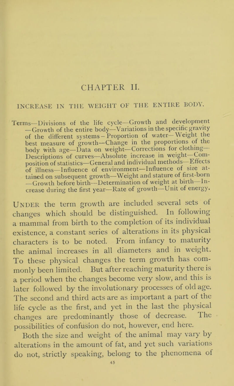 CHAPTER II. INCREASE IN THE WEIGHT OF THE ENTIRE BODY. Terms—Divisions of the life cycle—Growth and development — Growth of the entire body—Variations in the specific gravity of the different systems —Proportion of water Weight the best measure of growth—Change in the proportions of the body with age—Data on weight—Corrections for clothing Descriptions of curves—Absolute increase in weight—Com- position of statistics—General and individual methods Effects of illness—Influence of environment—Influence of size at- tained on subsequent growth—Weight and stature of first-born —Growth before birth—Determination of weight at birth—In- crease during the first year—Rate of growth—Unit of energy. Under the term growth are included several sets of changes which should be distinguished. In following a mammal from birth to the completion of its individual existence, a constant series of alterations in its physical characters is to be noted. From infancy to maturity the animal increases in all diameters and in weight. To these physical changes the term growth has com- monly been limited. But after reaching maturity there is a period when the changes become very slow, and this is later followed by the involutionary processes of old age. The second and third acts are as important a part of the life cycle as the first, and yet in the last the physical changes are predominantly those of decrease. The possibilities of confusion do not, however, end here. Both the size and weight of the animal may vary by alterations in the amount of fat, and yet such variations do not, strictly speaking, belong to the phenomena of