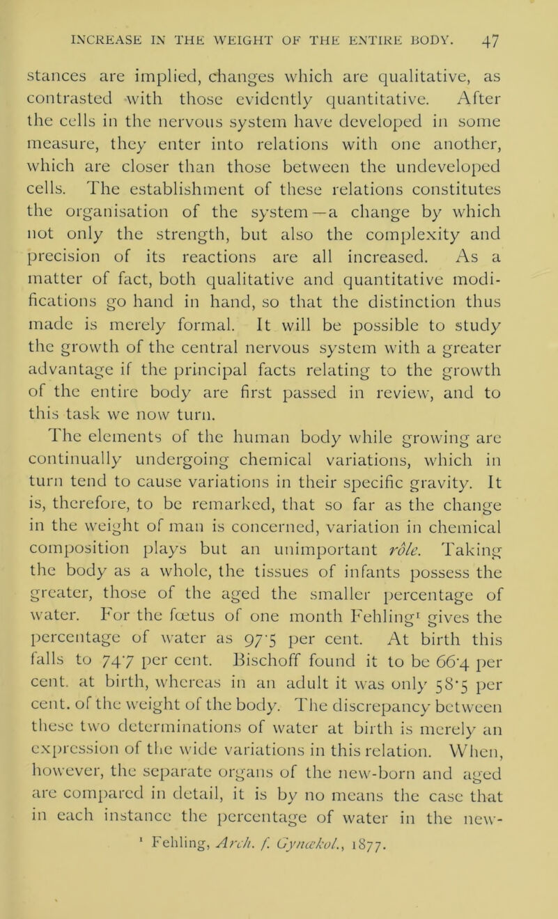 stances are implied, changes which are qualitative, as contrasted with those evidently quantitative. After the cells in the nervous system have developed in some measure, they enter into relations with one another, which are closer than those between the undeveloped cells. The establishment of these relations constitutes the organisation of the system—a change by which not only the strength, but also the complexity and precision of its reactions are all increased. As a matter of fact, both qualitative and quantitative modi- fications go hand in hand, so that the distinction thus made is merely formal. It will be possible to study the growth of the central nervous system with a greater advantage if the principal facts relating to the growth of the entire body are first passed in review, and to this task we now turn. The elements of the human body while growing are continually undergoing chemical variations, which in turn tend to cause variations in their specific gravity. It is, therefore, to be remarked, that so far as the change in the weight of man is concerned, variation in chemical composition plays but an unimportant role. Taking the body as a whole, the tissues of infants possess the greater, those of the aged the smaller percentage of water. For the foetus of one month Fehling1 gives the percentage of water as 97-5 per cent. At birth this falls to 747 per cent. Bischoff found it to be 66'4 per cent, at birth, whereas in an adult it was only 58*5 per cent, of the weight of the body. The discrepancy between these two determinations of water at birth is merely an expression of the wide variations in this relation. When, however, the separate organs of the new-born and aged are compared in detail, it is by no means the case that in each instance the percentage of water in the new- 1 Fehling, Arch. f. Gy n echo/., 1877.