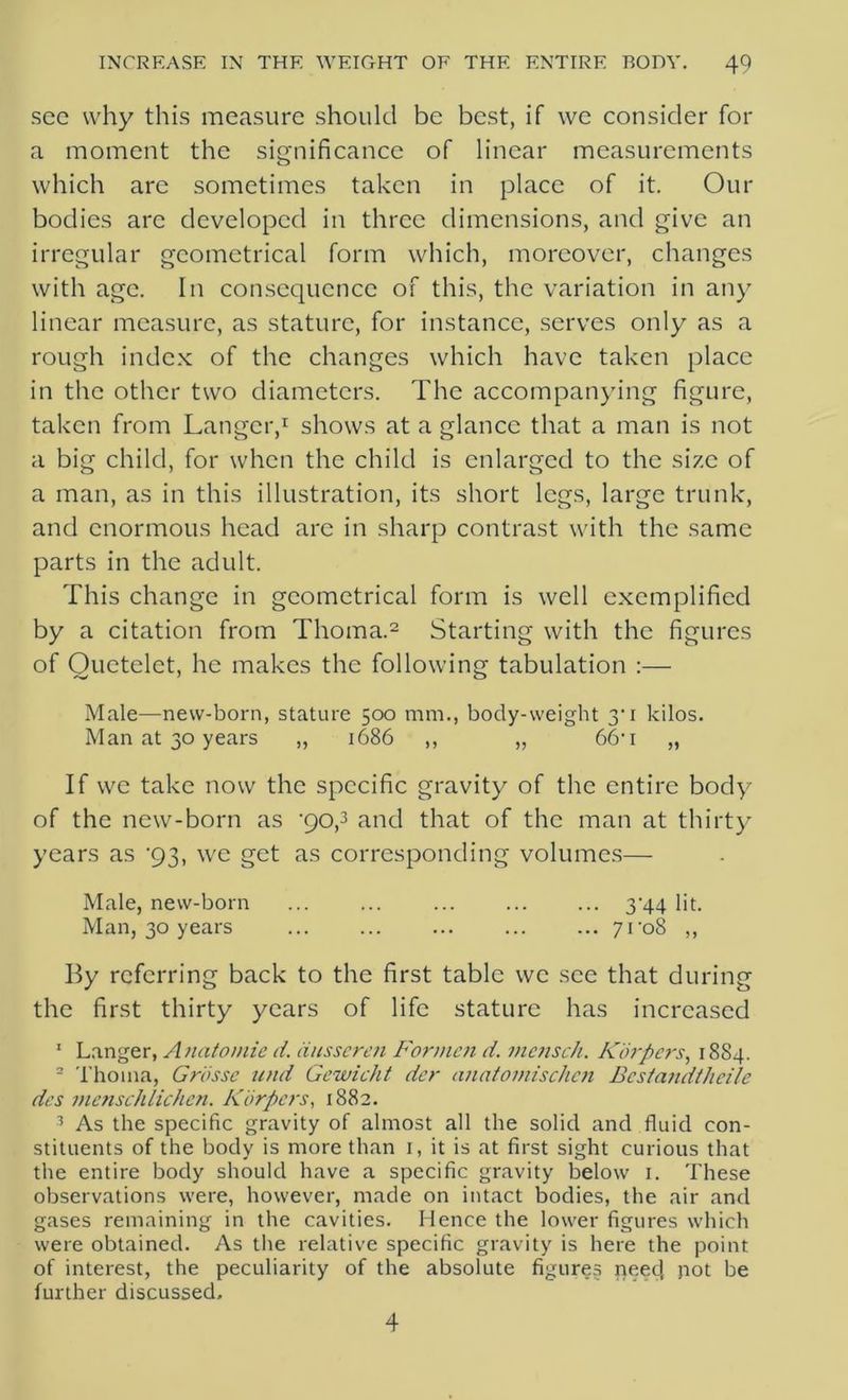 sec why this measure should be best, if we consider for a moment the significance of linear measurements which are sometimes taken in place of it. Our bodies are developed in three dimensions, and give an irregular geometrical form which, moreover, changes with age. In consequence of this, the variation in any linear measure, as stature, for instance, serves only as a rough index of the changes which have taken place in the other two diameters. The accompanying figure, taken from Langer,1 shows at a glance that a man is not a big child, for when the child is enlarged to the size of a man, as in this illustration, its short legs, large trunk, and enormous head are in sharp contrast with the same parts in the adult. This change in geometrical form is well exemplified by a citation from Thoma.2 Starting with the figures of Ouetclet, he makes the following tabulation :— Male—new-born, stature 500 mm., body-weight 30 kilos. Man at 30 years ,, 1686 ,, „ 66’1 „ If we take now the specific gravity of the entire body of the new-born as '90,3 and that of the man at thirty years as '93, we get as corresponding volumes— Male, new-born 344 lit. Man, 30 years ... ... ... ... ... 7ro8 ,, By referring back to the first table we see that during the first thirty years of life stature has increased 1 Langer, Anatomic d. ausseren Formcn d. mensch. Korpers, 1884. 2 Thoma, Grosse und Gewicht dcr anatomisclien Bcstandtheile dcs menschlichen. Korpers, 1882. 3 As the specific gravity of almost all the solid and fluid con- stituents of the body is more than 1, it is at first sight curious that the entire body should have a specific gravity below 1. These observations were, however, made on intact bodies, the air and gases remaining in the cavities. Hence the lower figures which were obtained. As the relative specific gravity is here the point of interest, the peculiarity of the absolute figures need, pot be further discussed. 4
