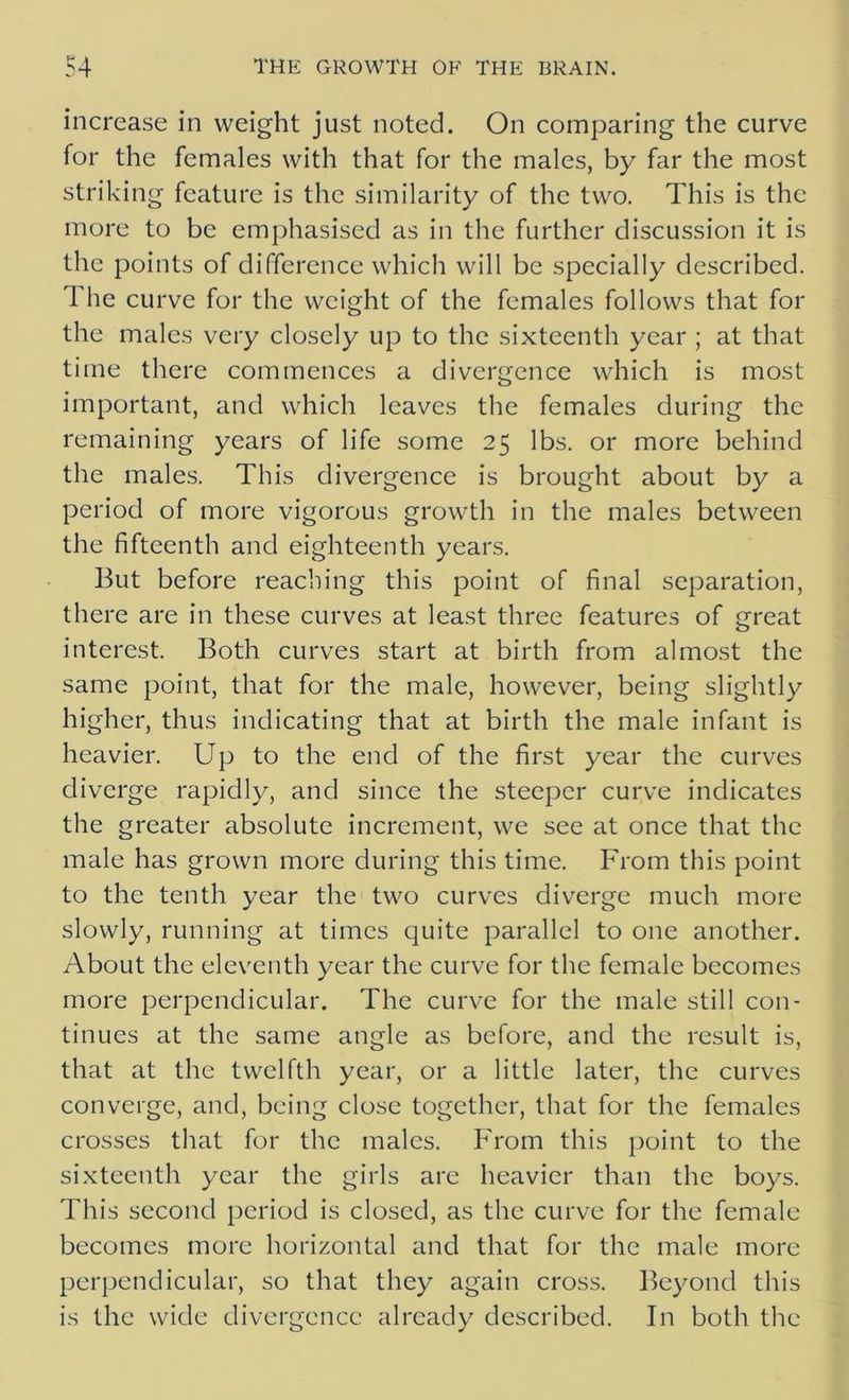 increase in weight just noted. On comparing the curve for the females with that for the males, by far the most striking feature is the similarity of the two. This is the more to be emphasised as in the further discussion it is the points of difference which will be specially described. The curve for the weight of the females follows that for the males very closely up to the sixteenth year ; at that time there commences a divergence which is most important, and which leaves the females during the remaining years of life some 25 lbs. or more behind the males. This divergence is brought about by a period of more vigorous growth in the males between the fifteenth and eighteenth years. But before reaching this point of final separation, there are in these curves at least three features of great interest. Both curves start at birth from almost the same point, that for the male, however, being slightly higher, thus indicating that at birth the male infant is heavier. Up to the end of the first year the curves diverge rapidly, and since the steeper curve indicates the greater absolute increment, we see at once that the male has grown more during this time. From this point to the tenth year the two curves diverge much more slowly, running at times quite parallel to one another. About the eleventh year the curve for the female becomes more perpendicular. The curve for the male still con- tinues at the same angle as before, and the result is, that at the twelfth year, or a little later, the curves converge, and, being close together, that for the females crosses that for the males. From this point to the sixteenth year the girls are heavier than the boys. This second period is closed, as the curve for the female becomes more horizontal and that for the male more perpendicular, so that they again cross. Beyond this is the wide divergence already described. In both the