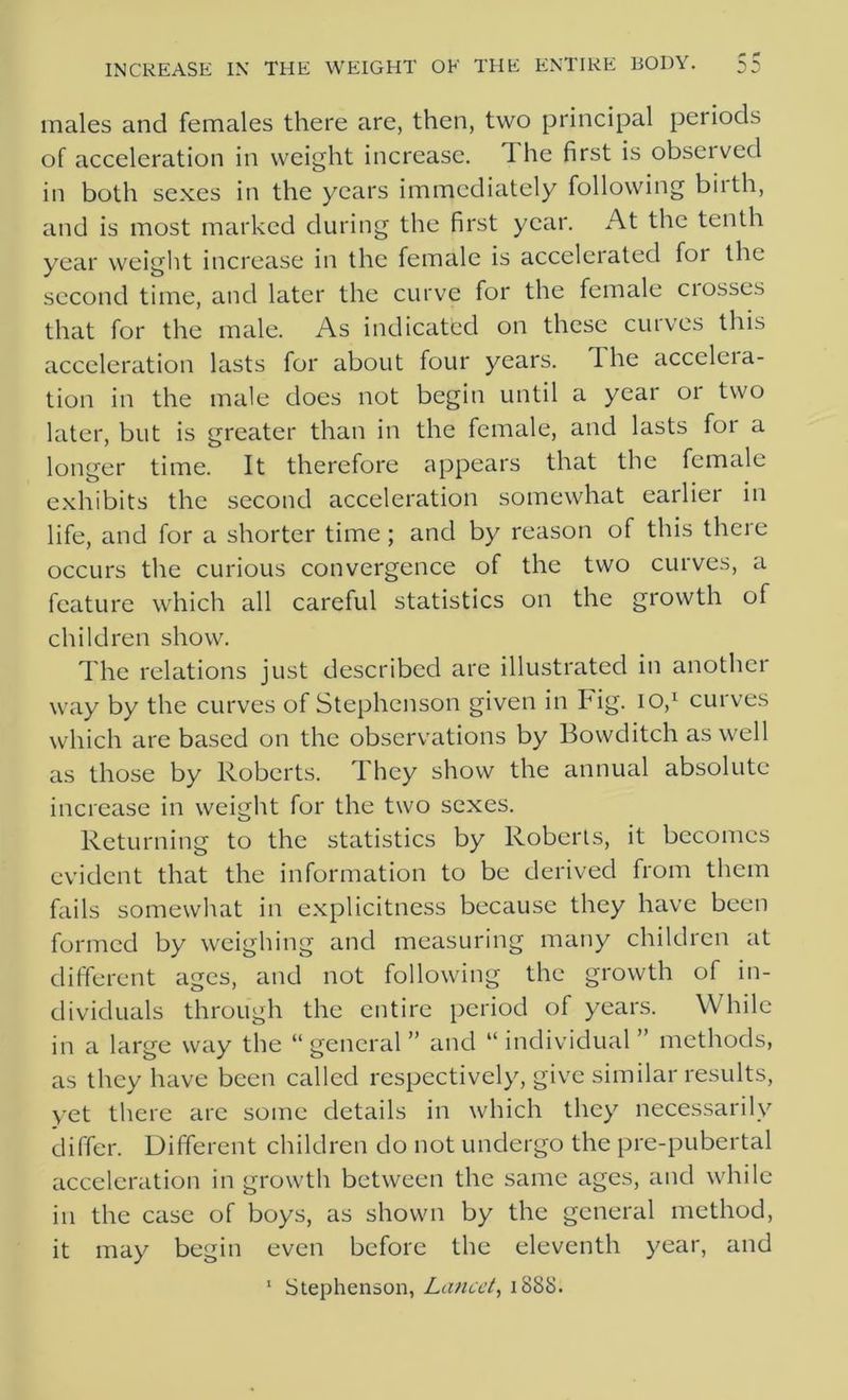 males and females there are, then, two principal periods of acceleration in weight increase. 1 he first is observed in both sexes in the years immediately following birth, and is most marked during the first year. At the tenth year weight increase in the female is accelerated for the second time, and later the curve for the female ciosses that for the male. As indicated on these curves this acceleration lasts for about four years. Ihe acceleia- tion in the male does not begin until a year or two later, but is greater than in the female, and lasts for a longer time. It therefore appears that the female exhibits the second acceleration somewhat earlier in life, and for a shorter time; and by reason of this there occurs the curious convergence of the two curves, a feature which all careful statistics on the growth of children show. The relations just described are illustrated in another way by the curves of Stephenson given in big. io,1 curves which are based on the observations by Bowditch as well as those by Roberts. They show the annual absolute increase in weight for the two sexes. Returning to the statistics by Roberts, it becomes evident that the information to be derived from them fails somewhat in explicitness because they have been formed by weighing and measuring many children at different ages, and not following the growth of in- dividuals through the entire period of years. While in a large way the “ general ” and “ individual ” methods, as they have been called respectively, give similar results, yet there arc some details in which they necessarily differ. Different children do not undergo the pre-pubertal acceleration in growth between the same ages, and while in the case of boys, as shown by the general method, it may begin even before the eleventh year, and 1 Stephenson, Lancet, 188S.