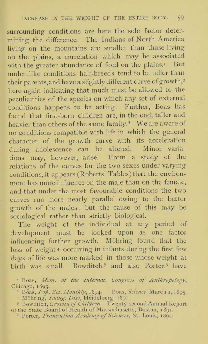 surrounding conditions are here the sole factor deter- mining the difference. The Indians of North America living on the mountains are smaller than those living on the plains, a correlation which may be associated with the greater abundance of food on the plains.1 But under like conditions half-breeds tend to be taller than their parents,and have a slightly different curve of growth,2 here again indicating that much must be allowed to the peculiarities of the species on which any set of external conditions happens to be acting. Further, Boas has found that first-born children are, in the end, taller and heavier than others of the same family.3 * We arc aware of no conditions compatible with life in which the general character of the growth curve with its acceleration during adolescence can be altered. Minor varia- tions may, however, arise. From a study of the relations of the curves for the two sexes under varying conditions, it appears (Roberts’ Tables) that the environ- ment has more influence on the male than on the female, and that under the most favourable conditions the two curves run more nearly parallel owing to the better growth of the males ; but the cause of this may be sociological rather than strictly biological. The weight of the individual at any period of development must be looked upon as one factor influencing further growth. Mohring found that the loss of weight 4 occurring in infants during the first few days of life was more marked in those whose weight at birth was small. Bowditch,5 and also Porter,6 have 1 Boas, Mem. of the Intermit. Congress of Anthropology, Chicago, 1893. 2 Boas, Pop. Set. Monthly, 1894. 3 Boas, Scienec, March 1, 1895. A Mohring, Inaug. Diss, Heidelberg, 1891. 5 Bowditch. Growth of Children. Twenty-second Annual Report of the State Board of Health of Massachusetts, Boston, 1891. 6 Porter, Transaction Academy of Sciences, St. Louis, 1894.