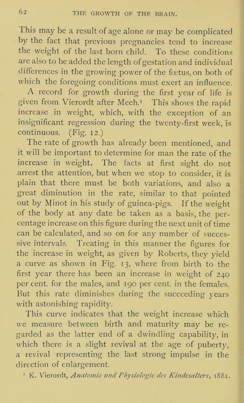 This may be a result of age alone or may be complicated by the fact that previous pregnancies tend to increase the weight of the last born child. To these conditions are also to be added the length of gestation and individual differences in the growing power of the foetus, on both of which the foregoing conditions must exert an influence. A record for growth during the first year of life is given from Vicrordt after Meeh.1 This shows the rapid increase in weight, which, with the exception of an insignificant regression during the twenty-first week, is continuous. (Fig. 12.) The rate of growth has already been mentioned, and it will be important to determine for man the rate of the increase in weight. The facts at first sight do not arrest the attention, but when we stop to consider, it is plain that there must be both variations, and also a great diminution in the rate, similar to that pointed out by Minot in his study of guinea-pigs. If the weight of the body at any date be taken as a basis, the per- centage increase on this figure during the next unit of time can be calculated, and so on for any number of succes- sive intervals. Treating in this manner the figures for the increase in weight, as given by Roberts, they yield a curve as shown in Fig. 13, where from birth to the first year there has been an increase in weight of 240 percent, for the males, and 190 per cent, in the females. But this rate diminishes during the succeeding years with astonishing rapidity. This curve indicates that the weight increase which we measure between birth and maturity may be re- garded as the latter end of a dwindling capability, in which there is a slight revival at the age of puberty, a revival representing the last strong impulse in the direction of enlargement. 1 K. Vierordt, Anatomic und Physiologic des Kindesalters, 1881.