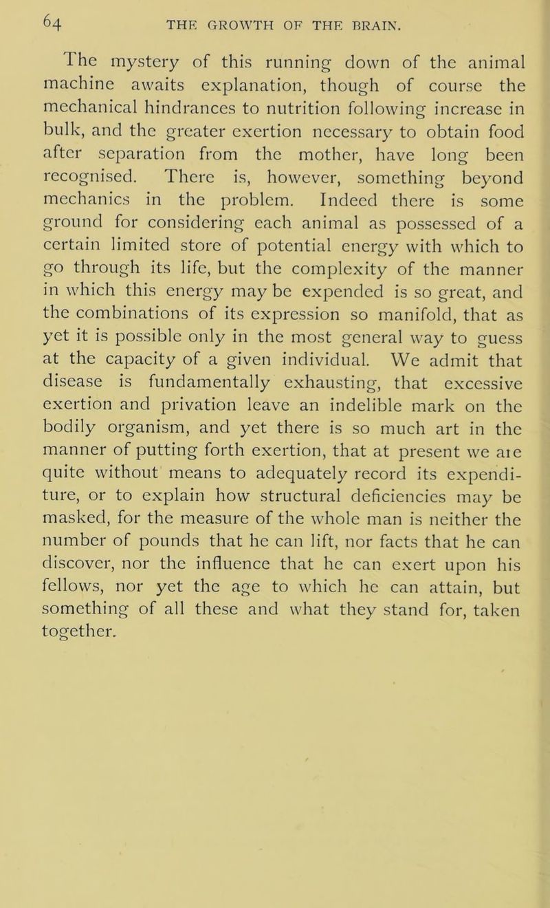 The mystery of this running down of the animal machine awaits explanation, though of course the mechanical hindrances to nutrition following increase in bulk, and the greater exertion necessary to obtain food after separation from the mother, have long been recognised. There is, however, something beyond mechanics in the problem. Indeed there is some ground for considering each animal as possessed of a certain limited store of potential energy with which to go through its life, but the complexity of the manner in which this energy may be expended is so great, and the combinations of its expression so manifold, that as yet it is possible only in the most general way to guess at the capacity of a given individual. We admit that disease is fundamentally exhausting, that excessive exertion and privation leave an indelible mark on the bodily organism, and yet there is so much art in the manner of putting forth exertion, that at present we aie quite without means to adequately record its expendi- ture, or to explain how structural deficiencies may be masked, for the measure of the whole man is neither the number of pounds that he can lift, nor facts that he can discover, nor the influence that he can exert upon his fellows, nor yet the age to which he can attain, but something of all these and what they stand for, taken together.
