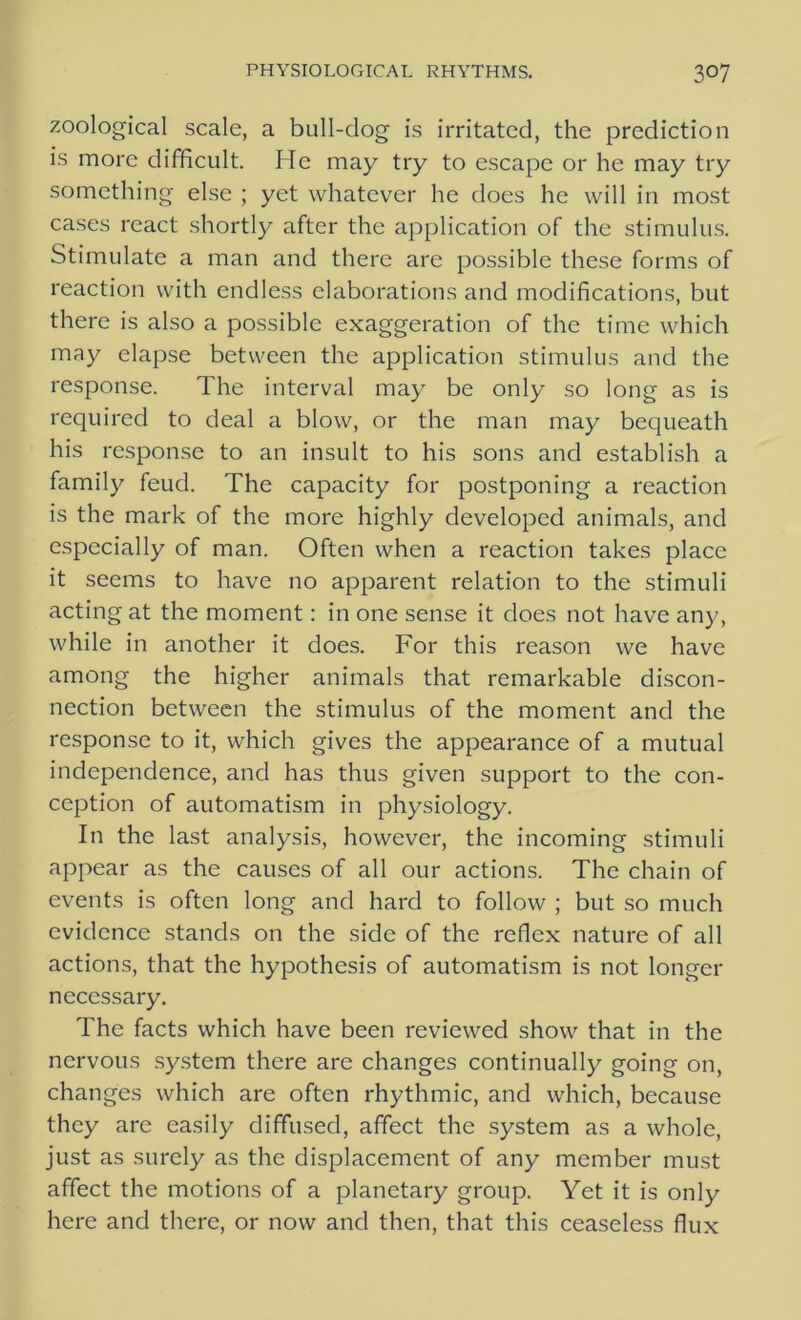 zoological scale, a bull-dog is irritated, the prediction is more difficult. He may try to escape or he may try something else ; yet whatever he does he will in most cases react shortly after the application of the stimulus. Stimulate a man and there are possible these forms of reaction with endless elaborations and modifications, but there is also a possible exaggeration of the time which may elapse between the application stimulus and the response. The interval may be only so long as is required to deal a blow, or the man may bequeath his response to an insult to his sons and establish a family feud. The capacity for postponing a reaction is the mark of the more highly developed animals, and especially of man. Often when a reaction takes place it seems to have no apparent relation to the stimuli acting at the moment: in one sense it does not have any, while in another it does. For this reason we have among the higher animals that remarkable discon- nection between the stimulus of the moment and the response to it, which gives the appearance of a mutual independence, and has thus given support to the con- ception of automatism in physiology. In the last analysis, however, the incoming stimuli appear as the causes of all our actions. The chain of events is often long and hard to follow ; but so much evidence stands on the side of the reflex nature of all actions, that the hypothesis of automatism is not longer necessary. The facts which have been reviewed show that in the nervous system there are changes continually going on, changes which are often rhythmic, and which, because they are easily diffused, affect the system as a whole, just as surely as the displacement of any member must affect the motions of a planetary group. Yet it is only here and there, or now and then, that this ceaseless flux