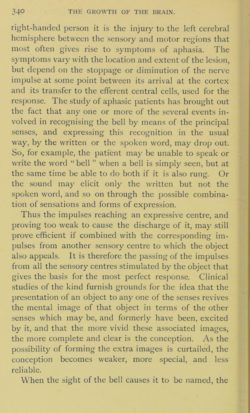 right-handed person it is the injury to the left cerebral hemisphere between the sensory and motor regions that most often gives rise to symptoms of aphasia. The symptoms vary with the location and extent of the lesion, but depend on the stoppage or diminution of the nerve impulse at some point between its arrival at the cortex and its transfer to the efferent central cells, used for the response. The study of aphasic patients has brought out the fact that any one or more of the several events in- volved in recognising the bell by means of the principal senses, and expressing this recognition in the usual way, by the written or the spoken word, may drop out. So, for example, the patient may be unable to speak or write the word “ bell ” when a bell is simply seen, but at the same time be able to do both if it is also rung. Or the sound may elicit only the written but not the spoken word, and so on through the possible combina- tion of sensations and forms of expression. Thus the impulses reaching an expressive centre, and proving too weak to cause the discharge of it, may still prove efficient if combined with the corresponding im- pulses from another sensory centre to which the object also appeals. It is therefore the passing of the impulses from all the sensory centres stimulated by the object that gives the basis for the most perfect response. Clinical studies of the kind furnish grounds for the idea that the presentation of an object to any one of the senses revives the mental image of that object in terms of the other senses which may be, and formerly have been, excited by it, and that the more vivid these associated images, the more complete and clear is the conception. As the possibility of forming the extra images is curtailed, the conception becomes weaker, more special, and less reliable. When the sight of the bell causes it to be named, the