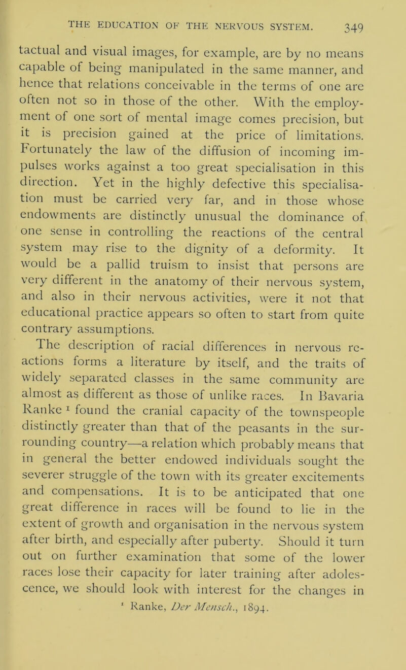 tactual and visual images, for example, are by no means capable of being manipulated in the same manner, and hence that relations conceivable in the terms of one are often not so in those of the other. With the employ- ment of one sort of mental image comes precision, but it is precision gained at the price of limitations. Fortunately the law of the diffusion of incoming im- pulses works against a too great specialisation in this direction. Yet in the highly defective this specialisa- tion must be carried very far, and in those whose endowments are distinctly unusual the dominance of one sense in controlling the reactions of the central system may rise to the dignity of a deformity. It would be a pallid truism to insist that persons are very different in the anatomy of their nervous system, and also in their nervous activities, were it not that educational practice appears so often to start from quite contrary assumptions. The description of racial differences in nervous re- actions forms a literature by itself, and the traits of widely separated classes in the same community are almost as different as those of unlike races. In Bavaria Ranke 1 found the cranial capacity of the townspeople distinctly greater than that of the peasants in the sur- rounding country—a relation which probably means that in general the better endowed individuals sought the severer struggle of the town with its greater excitements and compensations. It is to be anticipated that one great difference in races will be found to lie in the extent of growth and organisation in the nervous system after birth, and especially after puberty. Should it turn out on further examination that some of the lower races lose their capacity for later training after adoles- cence, we should look with interest for the chancres in ' Ranke, Dcr MenscJi., 1894.