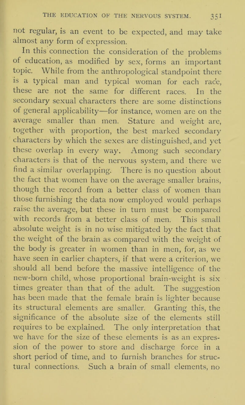 not regular, is an event to be expected, and may take almost any form of expression. In this connection the consideration of the problems of education, as modified by sex, forms an important topic. While from the anthropological standpoint there is a typical man and typical woman for each race, these are not the same for different races. In the secondary sexual characters there are some distinctions of general applicability—for instance, women are on the average smaller than men. Stature and weight are, together with proportion, the best marked secondary characters by which the sexes are distinguished, and yet these overlap in every way. Among such secondary characters is that of the nervous system, and there we find a similar overlapping. There is no question about the fact that women have on the average smaller brains, though the record from a better class of women than those furnishing the data now employed would perhaps raise the average, but these in turn must be compared with records from a better class of men. This small absolute weight is in no wise mitigated by the fact that the weight of the brain as compared with the weight of the body is greater in women than in men, for, as we have seen in earlier chapters, if that were a criterion, we should all bend before the massive intelligence of the new-born child, whose proportional brain-weight is six times greater than that of the adult. The suggestion has been made that the female brain is lighter because its structural elements are smaller. Granting this, the significance of the absolute size of the elements still requires to be explained. The only interpretation that we have for the size of these elements is as an expres- sion of the power to store and discharge force in a short period of time, and to furnish branches for struc- tural connections. Such a brain of small elements, no