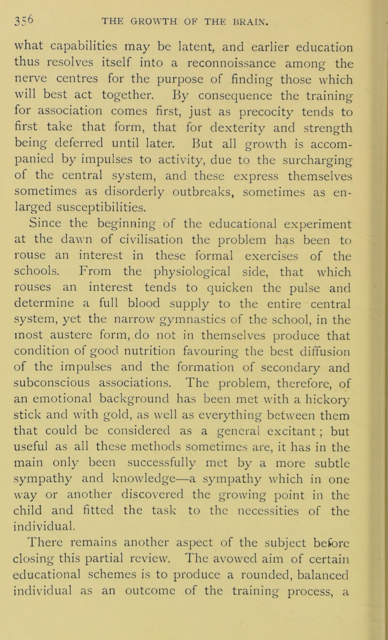 what capabilities may be latent, and earlier education thus resolves itself into a reconnoissance among the nerve centres for the purpose of finding those which will best act together. By consequence the training for association comes first, just as precocity tends to first take that form, that for dexterity and strength being deferred until later. But all growth is accom- panied by impulses to activity, due to the surcharging of the central system, and these express themselves sometimes as disorderly outbreaks, sometimes as en- larged susceptibilities. Since the beginning of the educational experiment at the dawn of civilisation the problem has been to rouse an interest in these formal exercises of the schools. From the physiological side, that which rouses an interest tends to quicken the pulse and determine a full blood supply to the entire central system, yet the narrow gymnastics of the school, in the most austere form, do not in themselves produce that condition of good nutrition favouring the best diffusion of the impulses and the formation of secondary and subconscious associations. The problem, therefore, of an emotional background has been met with a hickory stick and with gold, as well as everything between them that could be considered as a general excitant ; but useful as all these methods sometimes are, it has in the main only been successfully met by a more subtle sympathy and knowledge—a sympathy which in one way or another discovered the growing point in the child and fitted the task to the necessities of the individual. There remains another aspect of the subject before closing this partial review. The avowed aim of certain educational schemes is to produce a rounded, balanced individual as an outcome of the training process, a