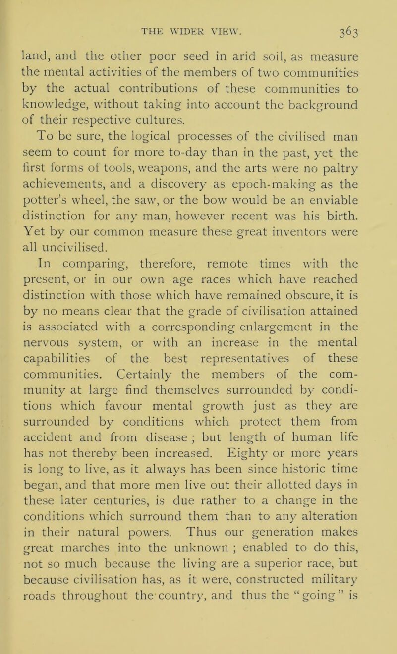 land, and the other poor seed in arid soil, as measure the mental activities of the members of two communities by the actual contributions of these communities to knowledge, without taking into account the background of their respective cultures. To be sure, the logical processes of the civilised man seem to count for more to-day than in the past, yet the first forms of tools, weapons, and the arts were no paltry achievements, and a discovery as epoch-making as the potter’s wheel, the saw, or the bow would be an enviable distinction for any man, however recent was his birth. Yet by our common measure these great inventors were all uncivilised. In comparing, therefore, remote times with the present, or in our own age races which have reached distinction with those which have remained obscure, it is by no means clear that the grade of civilisation attained is associated with a corresponding enlargement in the nervous system, or with an increase in the mental capabilities of the best representatives of these communities. Certainly the members of the com- munity at large find themselves surrounded by condi- tions which favour mental growth just as they arc surrounded by conditions which protect them from accident and from disease ; but length of human life has not thereby been increased. Eighty or more years is long to live, as it always has been since historic time began, and that more men live out their allotted days in these later centuries, is due rather to a change in the conditions which surround them than to any alteration in their natural powers. Thus our generation makes great marches into the unknown ; enabled to do this, not so much because the living are a superior race, but because civilisation has, as it were, constructed military roads throughout the country, and thus the “ going ” is