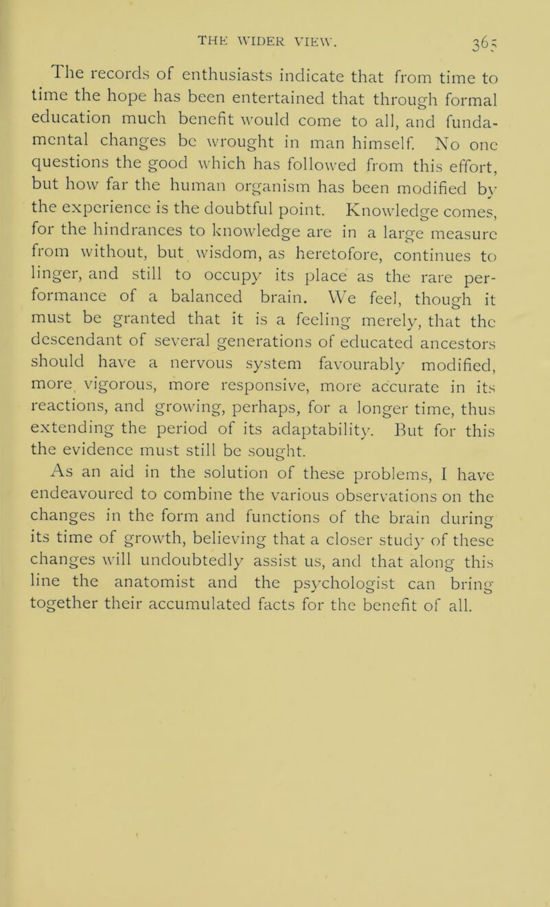 The records of enthusiasts indicate that from time to time the hope has been entertained that through formal education much benefit would come to all, and funda- mental changes be wrought in man himself. No one questions the good which has followed from this effort, but how far the human organism has been modified by the experience is the doubtful point. Knowledge comes, for the hindrances to knowledge are in a large measure from without, but wisdom, as heretofore, continues to linger, and still to occupy its place as the rare per- formance of a balanced brain. We feel, though it must be granted that it is a feeling merely, that the descendant of several generations of educated ancestors should have a nervous system favourably modified, more vigorous, more responsive, more accurate in its reactions, and growing, perhaps, for a longer time, thus extending the period of its adaptability. But for this the evidence must still be sought. As an aid in the solution of these problems, I have endeavoured to combine the various observations on the changes in the form and functions of the brain during its time of growth, believing that a closer study of these changes will undoubtedly assist us, and that along this line the anatomist and the psychologist can bring together their accumulated facts for the benefit of all.