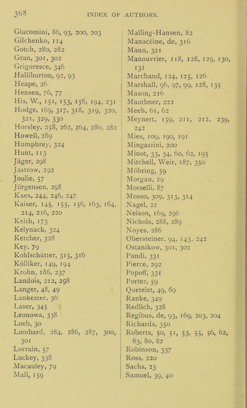 Giacomini, 86, 93, 200, 203 Gilchenko, 114 Gotch, 280, 282 Gran, 301, 302 Grigoresce, 346 Halliburton, 92, 93 Heape, 26 Hensen, 76, 77 His, W., 151, 153, 156, 194, 231 Hodge, 169, 317, 318, 319, 320, 321, 329, 330 Horsley, 258, 262, 264, 280, 282 Howell, 289 Humphrey, 324 Hunt, 113 Jager, 298 Jastrow, 292 Joulie, 57 Jiirgensen, 298 Kaes, 244, 246, 247 Kaiser, 145, 155, 156, 163, 164, 214, 216, 220 Keith, 173 Kelynack, 324 Ketcher, 328 Key, 79 Kohlschiitter, 315, 316 Kolliker, 149, 194 Ivrohn, 186, 237 Landois, 212, 298 Langer, 48, 49 Lankester, 36 Laser, 345 Leonowa, 338 Loeb,30 Lombard, 284, 286, 287, 300, 3or Lorrain, 57 Luckey, 338 Macauley, 79 Mall, 159 Malling-Hansen, 82 Manaceine, de, 316 Mann, 321 Manouvrier, 118, 128, 129, 130, 131 Marchand, 124, 125, 126 Marshall, 96, 97, 99, 128, 135 Mason, 216 Mauthner, 222 Meeh, 61, 62 Meynert, 159, 211, 212, 239, 242 Mies, 109, 190, 191 Mingazzini, 200 Minot, 33, 34, 60, 62, 195 Mitchell, Weir, 187, 350 Mohring, 59 Morgan, 29 Morselli, 87 Mosso, 309, 313, 314 Nagel, 22 Nelson, 169, 296 Nichols, 288, 289 Noyes, 286 Obersteiner, 94, 143. 242 Ostanikow, 301, 302 Pandi, 331 Pierce, 292 Popoff, 331 Porter, 59 Quetelet, 49, 69 Ranke, 349 Redlich, 328 Regibus, de, 93, 169, 203, 204 Richards, 350 Roberts, 50, 51, 53, 55, 56, 62, 63, 80, 82 Robinson, 337 Ross, 220 Sachs, 23 Samuel, 39, 40