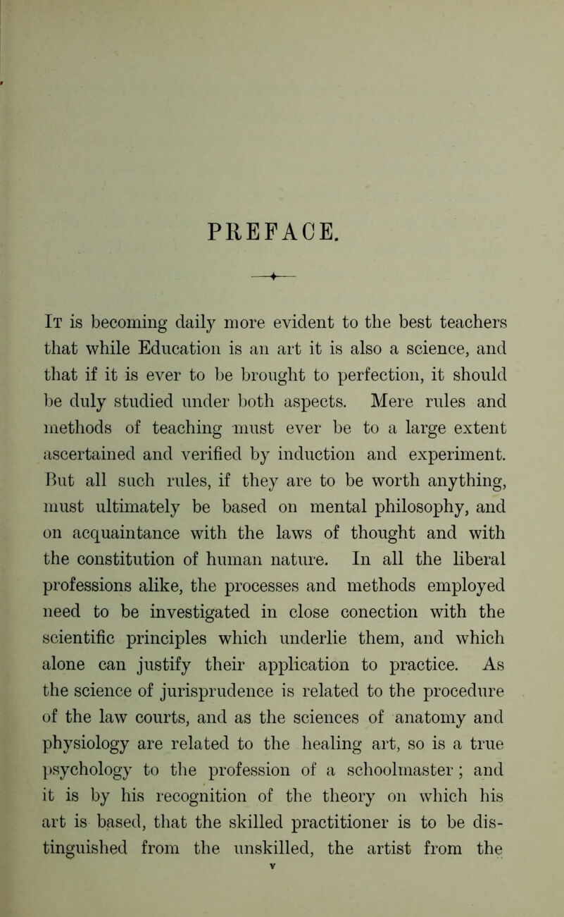 PREFACE. It is becoming daily more evident to the best teachers that while Education is an art it is also a science, and that if it is ever to be brought to perfection, it should ])e duly studied under both aspects. Mere rules and methods of teaching must ever be to a large extent jiscertained and verified by induction and experiment. But all such rules, if they are to be worth anything, must ultimately be based on mental philosophy, and on acquaintance with the laws of thought and with the constitution of human nature. In all the liberal professions alike, the processes and methods employed need to be investigated in close conection with the scientific principles which underlie them, and which alone can justify their application to practice. As tlie science of jurisprudence is related to the procedure of the law courts, and as the sciences of anatomy and physiology are related to the healing art, so is a true psychology to the profession of a schoolmaster; and it is by his recognition of the theory on which his art is based, that the skilled practitioner is to be dis- tinguished from the unskilled, the artist from the