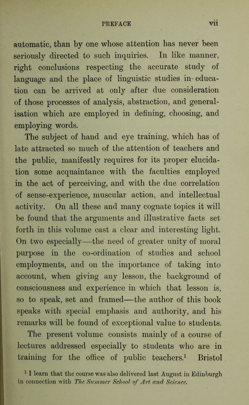 automatic, than by one whose attention has never been seriously directed to such inquiries. In like manner, right conclusions respecting the accurate study of language and the place of linguistic studies in- educa- tion can be arrived at only after due consideration of those processes of analysis, abstraction, and general- isation which are employed in defining, choosing, and employing words. The subject of hand and eye training, which has of late attracted so much of the attention of teachers and the public, manifestly requires for its proper elucida- tion some acquaintance with the faculties employed in the act of perceiving, and with the due correlation of sense-experience, muscular action, and intellectual activity. On all these and many cognate topics it will be found that the arguments and illustrative facts set forth in this volume cast a clear and interesting light. ^ On two especially—the need of greater unity of moral m purpose in the co-ordination of studies and school employments, and on the importance of taking into 5 account, when giving any lesson, the background of M consciousness and experience in which that lesson is, J so to speak, set and framed—the author of this book J speaks with special emphasis and authority, and his remarks will be found of exceptional value to students. The present volume consists mainly of a course of . lectures addressed especially to students who are in training for the office of public teachers.^ Bristol ^ I learn that the course was also delivered last August iii Edinburgh in couuoctiou with The Summer School of Art and Science.