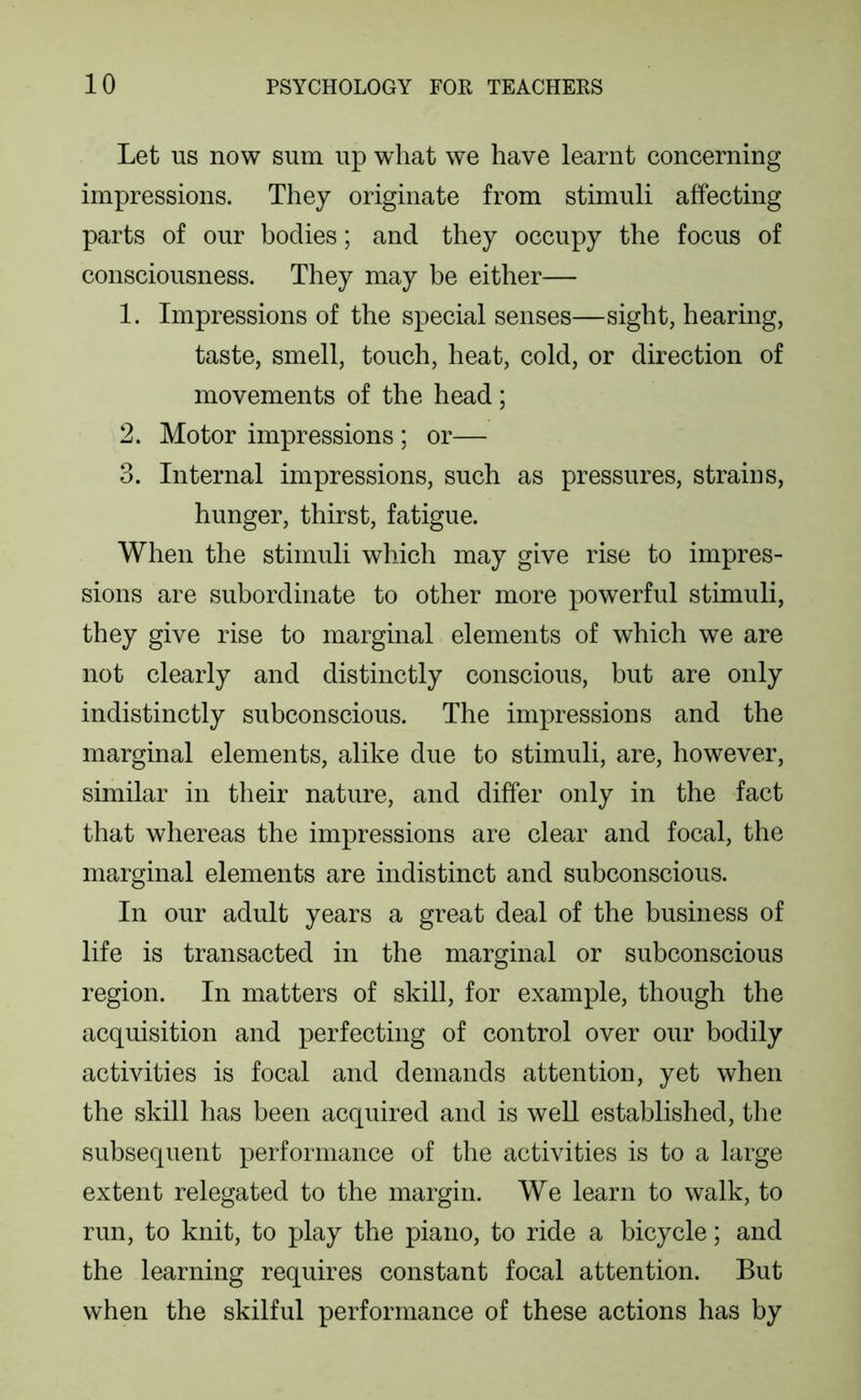 Let US now sum up what we have learnt concerning impressions. They originate from stimuli affecting parts of our bodies; and they occupy the focus of consciousness. They may be either— 1. Impressions of the special senses—sight, hearing, taste, smell, touch, heat, cold, or direction of movements of the head; 2. Motor impressions ; or— 3. Internal impressions, such as pressures, strains, hunger, thirst, fatigue. When the stimuli which may give rise to impres- sions are subordinate to other more powerful stimuli, they give rise to marginal elements of which we are not clearly and distinctly conscious, but are only indistinctly subconscious. The impressions and the marginal elements, alike due to stimuli, are, however, similar in their nature, and differ only in the fact that whereas the impressions are clear and focal, the marginal elements are indistinct and subconscious. In our adult years a great deal of the business of life is transacted in the marginal or subconscious region. In matters of skill, for example, though the acquisition and perfecting of control over our bodily activities is focal and demands attention, yet when the skill has been acquired and is well established, the subsequent performance of the activities is to a large extent relegated to the margin. We learn to walk, to run, to knit, to play the piano, to ride a bicycle; and the learning requires constant focal attention. But when the skilful performance of these actions has by