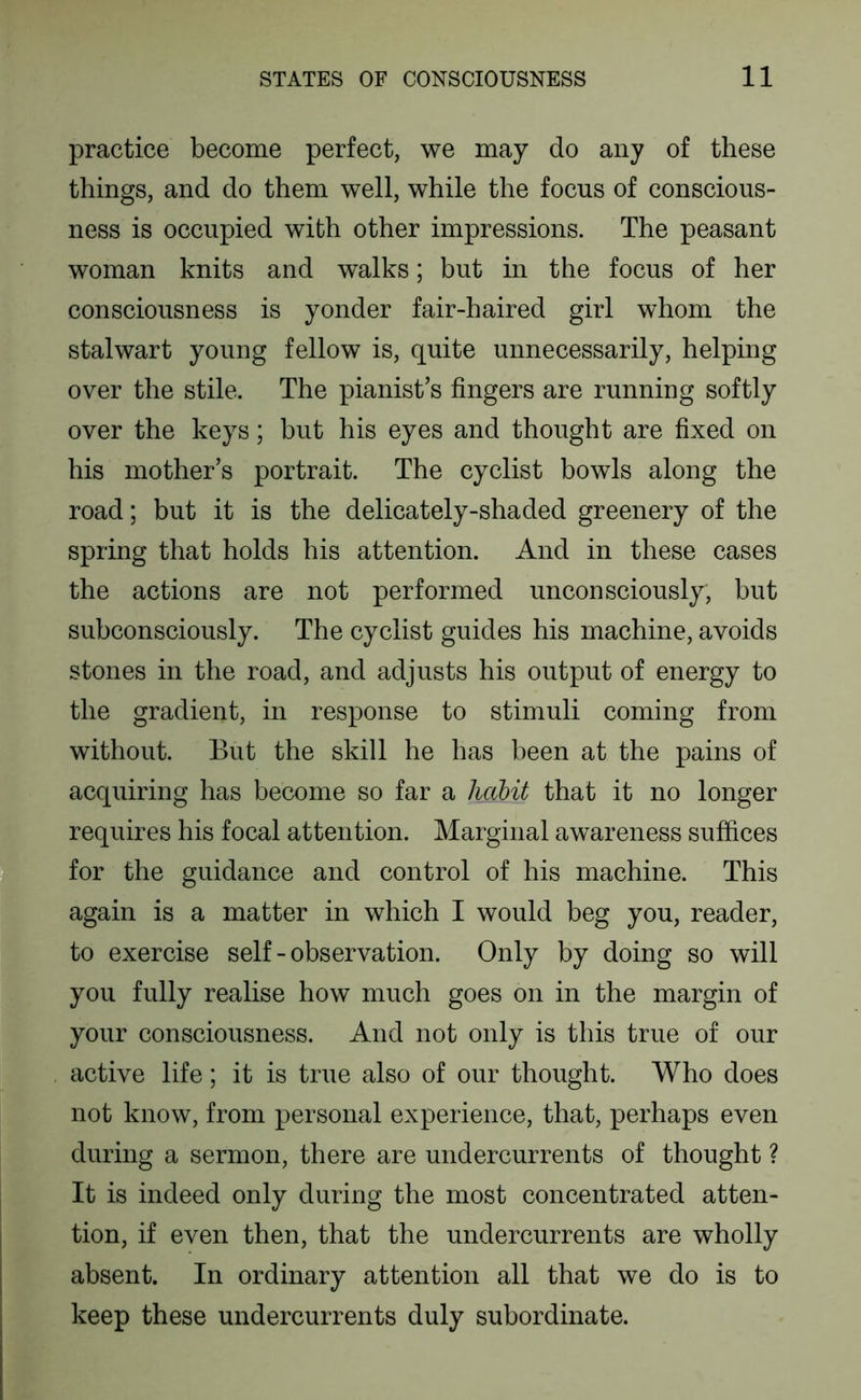 practice become perfect, we may do any of these things, and do them well, while the focus of conscious- ness is occupied with other impressions. The peasant woman knits and walks; but in the focus of her consciousness is yonder fair-haired girl whom the stalwart young fellow is, quite unnecessarily, helping over the stile. The pianist’s fingers are running softly over the keys; but his eyes and thought are fixed on his mother’s portrait. The cyclist bowls along the road; but it is the delicately-shaded greenery of the spring that holds his attention. And in these cases the actions are not performed unconsciously, but subconsciously. The cyclist guides his machine, avoids stones in the road, and adjusts his output of energy to the gradient, in response to stimuli coming from without. But the skill he has been at the pains of acquiring has become so far a licibit that it no longer requires his focal attention. Marginal awareness suffices for the guidance and control of his machine. This again is a matter in which I would beg you, reader, to exercise self - observation. Only by doing so will you fully realise how much goes on in the margin of your consciousness. And not only is this true of our active life; it is true also of our thought. Who does not know, from personal experience, that, perhaps even during a sermon, there are undercurrents of thought ? It is indeed only during the most concentrated atten- tion, if even then, that the undercurrents are wholly absent. In ordinary attention all that we do is to keep these undercurrents duly subordinate.