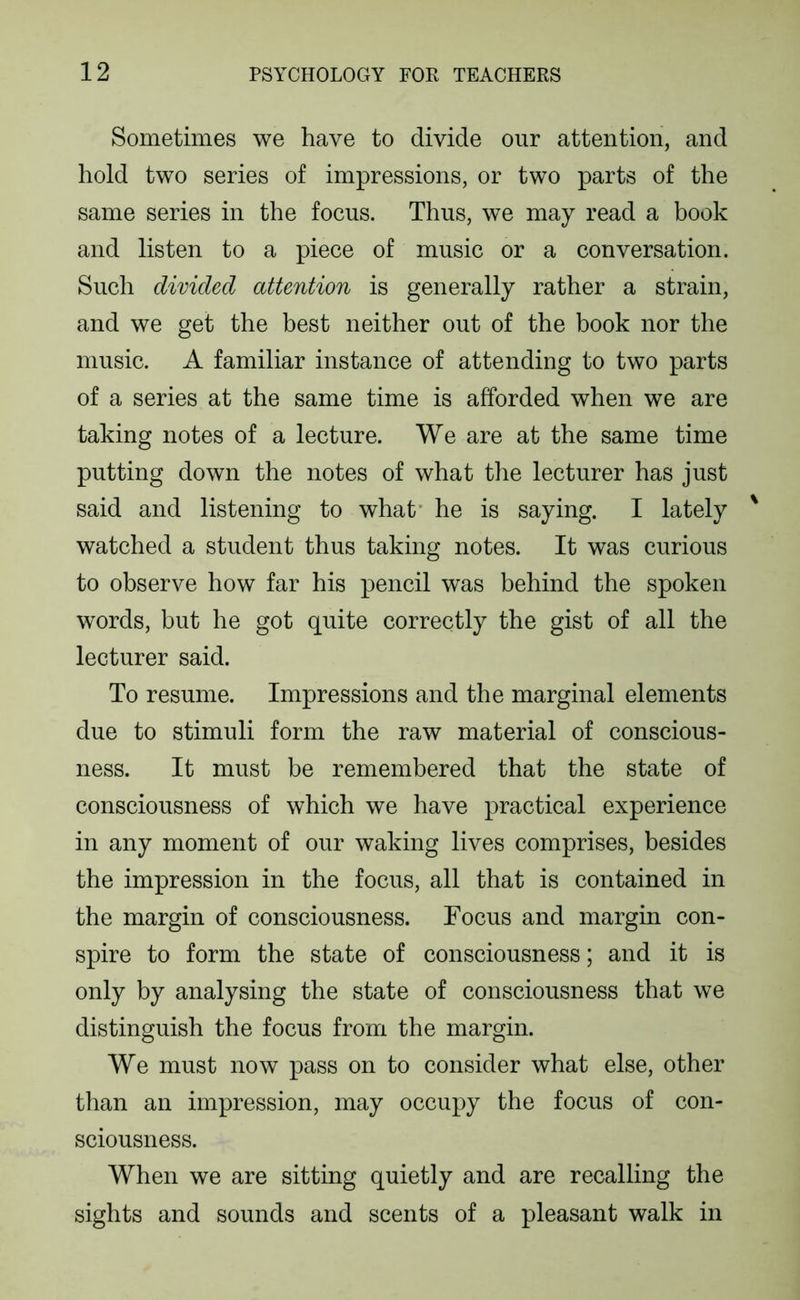 Sometimes we have to divide our attention, and hold two series of impressions, or two parts of the same series in the focus. Thus, we may read a book and listen to a piece of music or a conversation. Such divided attention is generally rather a strain, and we get the best neither out of the book nor the music. A familiar instance of attending to two parts of a series at the same time is afforded when we are taking notes of a lecture. We are at the same time putting down the notes of what the lecturer has just said and listening to what' he is saying. I lately watched a student thus taking notes. It was curious to observe how far his pencil was behind the spoken words, but he got quite correctly the gist of all the lecturer said. To resume. Impressions and the marginal elements due to stimuli form the raw material of conscious- ness. It must be remembered that the state of consciousness of which we have practical experience in any moment of our waking lives comprises, besides the impression in the focus, all that is contained in the margin of consciousness. Focus and margin con- spire to form the state of consciousness; and it is only by analysing the state of consciousness that we distinguish the focus from the margin. We must now pass on to consider what else, other than an impression, may occupy the focus of con- sciousness. When we are sitting quietly and are recalling the sights and sounds and scents of a pleasant walk in