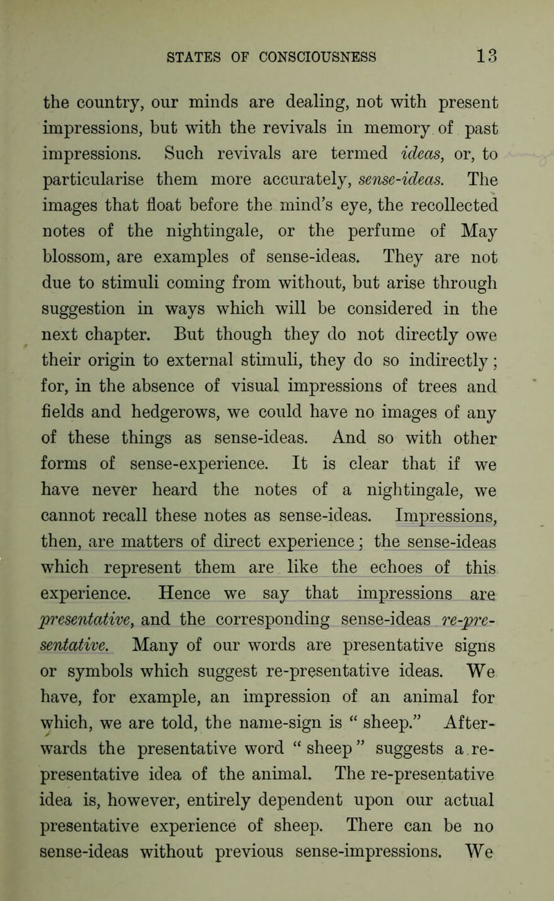 the country, our minds are dealing, not with present impressions, but with the revivals in memory of past impressions. Such revivals are termed ideas, or, to particularise them more accurately, sense-ideas. The images that float before the mind’s eye, the recollected notes of the nightingale, or the perfume of May blossom, are examples of sense-ideas. They are not due to stimuli coming from without, but arise through suggestion in ways which will be considered in the next chapter. But though they do not directly owe their origin to external stimuli, they do so indirectly; for, in the absence of visual impressions of trees and fields and hedgerows, we could have no images of any of these things as sense-ideas. And so with other forms of sense-experience. It is clear that if we have never heard the notes of a nightingale, we cannot recall these notes as sense-ideas. Impressions, then, are matters of direct experience; the sense-ideas which represent them are like the echoes of this experience. Hence we say that impressions are presentative, and the corresponding sense-ideas re-pre- sentative. Many of our words are presentative signs or symbols which suggest re-presentative ideas. We have, for example, an impression of an animal for which, we are told, the name-sign is “ sheep.” After- wards the presentative word “sheep” suggests a re- presentative idea of the animal. The re-presentative idea is, however, entirely dependent upon our actual presentative experience of sheep. There can be no sense-ideas without previous sense-impressions. We