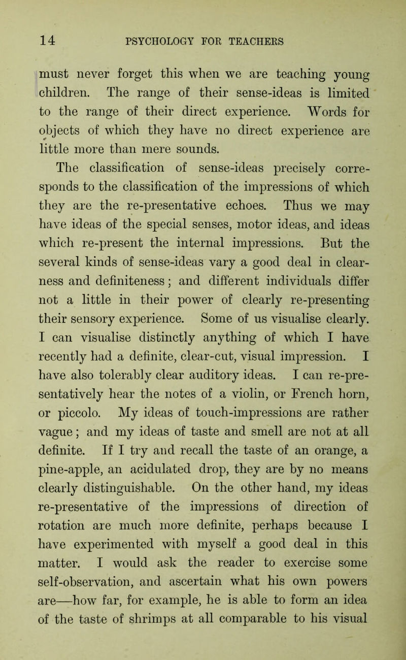 must never forget this when we are teaching young children. The range of their sense-ideas is limited to the range of their direct experience. Words for objects of which they have no direct experience are little more than mere sounds. The classification of sense-ideas precisely corre- sponds to the classification of the impressions of which they are the re-presentative echoes. Thus we may have ideas of the special senses, motor ideas, and ideas which re-present the internal impressions. But the several kinds of sense-ideas vary a good deal in clear- ness and definiteness; and different individuals differ not a little in their power of clearly re-presenting their sensory experience. Some of us visualise clearly. I can visualise distinctly anything of which I have recently had a definite, clear-cut, visual impression. I have also tolerably clear auditory ideas. I can re-pre- sentatively hear the notes of a violin, or French horn, or piccolo. My ideas of touch-impressions are rather vague; and my ideas of taste and smell are not at all definite. If I try and recall the taste of an orange, a pine-apple, an acidulated drop, they are by no means clearly distinguishable. On the other hand, my ideas re-presentative of the impressions of direction of rotation are much more definite, perhaps because I have experimented with myself a good deal in this matter. I would ask the reader to exercise some self-observation, and ascertain what his own powers are—how far, for example, he is able to form an idea of the taste of shrimps at all comparable to his visual
