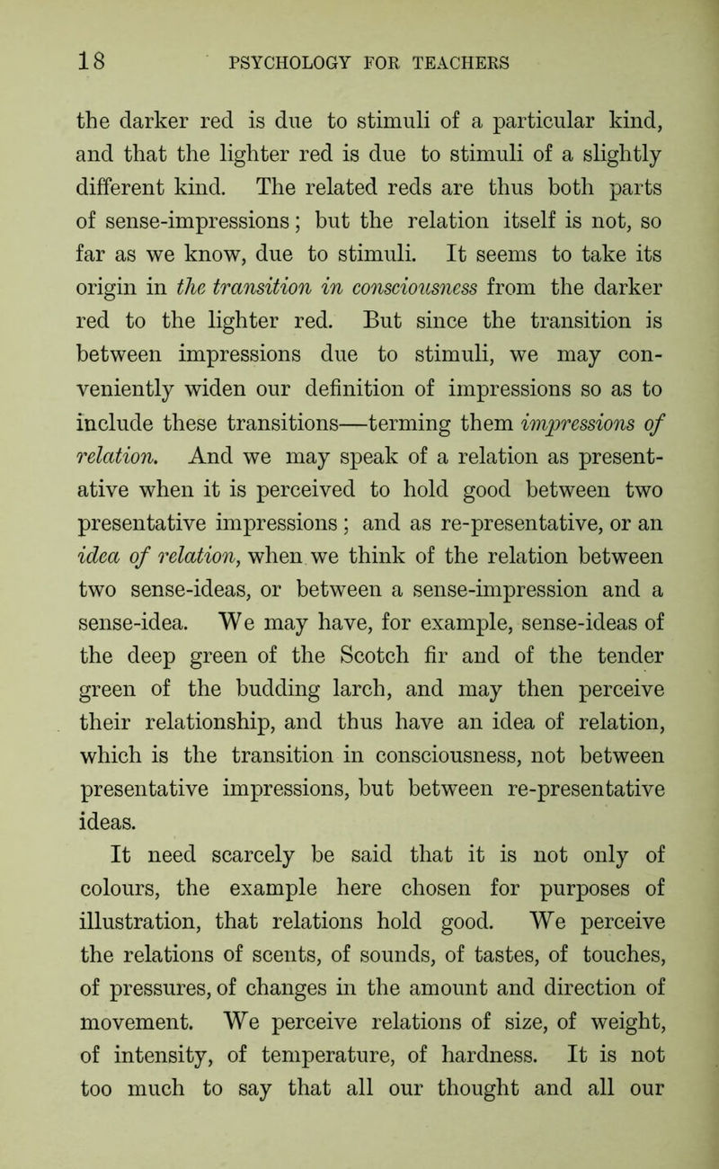 the darker red is due to stimuli of a particular kind, and that the lighter red is due to stimuli of a slightly different kind. The related reds are thus both parts of sense-impressions; but the relation itself is not, so far as we know, due to stimuli. It seems to take its origin in the transition in consciousness from the darker red to the lighter red. But since the transition is between impressions due to stimuli, we may con- veniently widen our definition of impressions so as to include these transitions—terming them impressions of relation. And we may speak of a relation as present- ative when it is perceived to hold good between two presentative impressions ; and as re-presentative, or an idea of relation, when we think of the relation between two sense-ideas, or between a sense-impression and a sense-idea. W e may have, for example, sense-ideas of the deep green of the Scotch fir and of the tender green of the budding larch, and may then perceive their relationship, and thus have an idea of relation, which is the transition in consciousness, not between presentative impressions, but between re-presentative ideas. It need scarcely be said that it is not only of colours, the example here chosen for purposes of illustration, that relations hold good. We perceive the relations of scents, of sounds, of tastes, of touches, of pressures, of changes in the amount and direction of movement. We perceive relations of size, of weight, of intensity, of temperature, of hardness. It is not too much to say that all our thought and all our