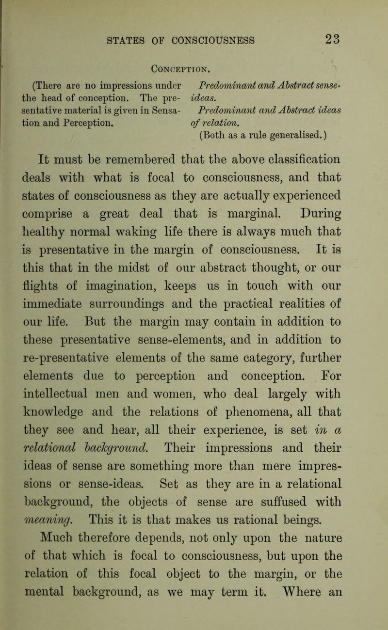 Conception. (There are no impressions under Predominant and Abstract sense^ the head of conception. The pre- ideas. sentative material is given in Sensa- Predominant and Abstract ideas tion and Perception. of relation. (Both as a rule generalised.) It must be remembered that the above classification deals with what is focal to consciousness, and that states of consciousness as they are actually experienced comprise a great deal that is marginal. During healthy normal waking life there is always much that is presentative in the margin of consciousness. It is this that in the midst of our abstract thought, or our flights of imagination, keeps us in touch with our immediate surroundings and the practical realities of our life. But the margin may contain in addition to these presentative sense-elements, and in addition to re-presentative elements of the same category, further elements due to perception and conception. For intellectual men and women, who deal largely with knowledge and the relations of phenomena, all that they see and hear, all their experience, is set in a relational hackground. Their impressions and their ideas of sense are something more than mere impres- sions or sense-ideas. Set as they are in a relational background, the objects of sense are suffused with meaning. This it is that makes us rational beings. Much therefore depends, not only upon the nature of that which is focal to consciousness, but upon the relation of this focal object to the margin, or the mental background, as we may term it. Where an