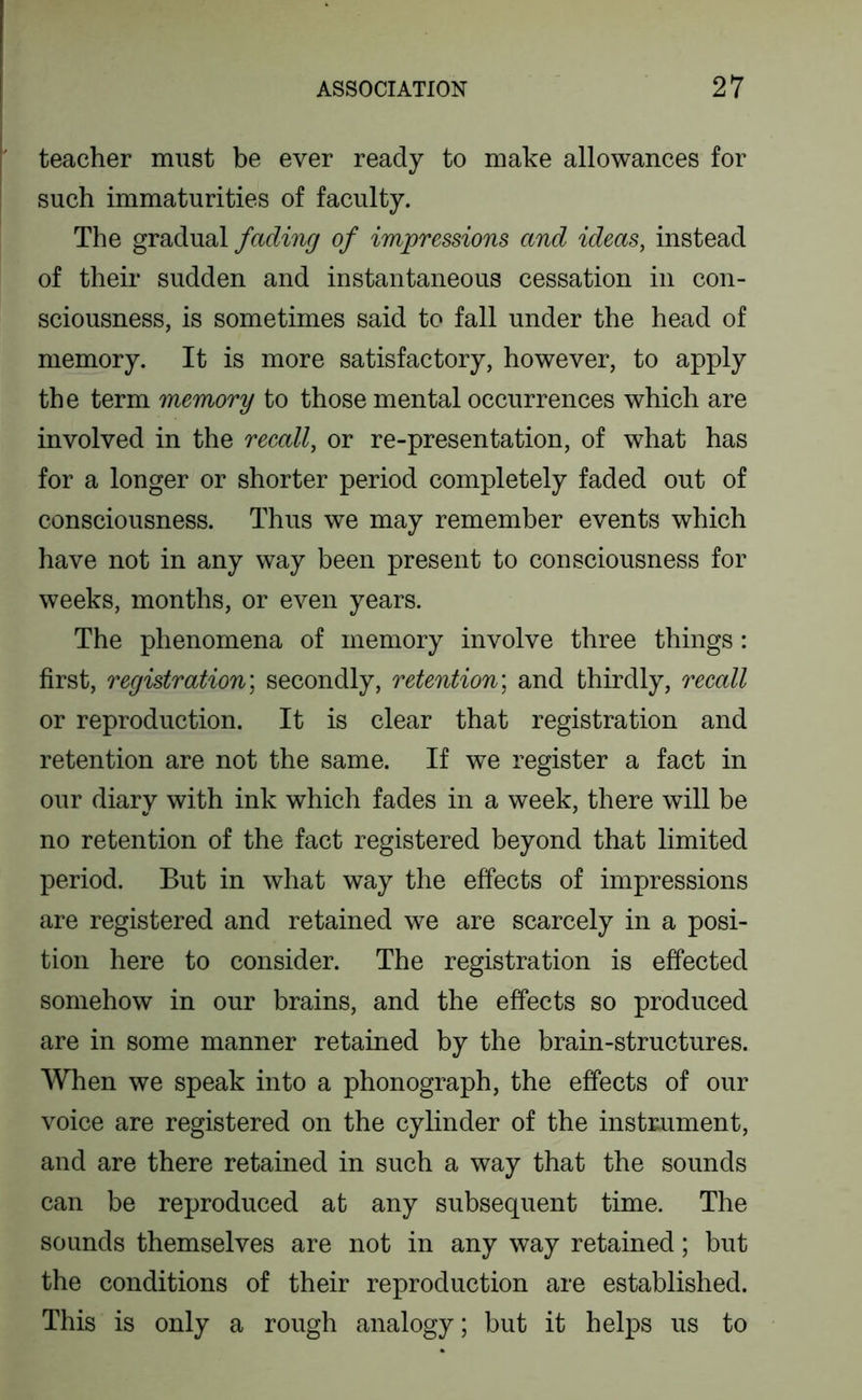 teacher must be ever ready to make allowances for such immaturities of faculty. The gradual fading of impressions and ideas, instead of their sudden and instantaneous cessation in con- sciousness, is sometimes said to fall under the head of memory. It is more satisfactory, however, to apply the term memory to those mental occurrences which are involved in the reeall, or re-presentation, of what has for a longer or shorter period completely faded out of consciousness. Thus we may remember events which have not in any way been present to consciousness for weeks, months, or even years. The phenomena of memory involve three things: first, registration', secondly, retention', and thirdly, reeall or reproduction. It is clear that registration and retention are not the same. If we register a fact in our diary with ink which fades in a week, there will be no retention of the fact registered beyond that limited period. But in what way the effects of impressions are registered and retained we are scarcely in a posi- tion here to consider. The registration is effected somehow in our brains, and the effects so produced are in some manner retained by the brain-structures. When we speak into a phonograph, the effects of our voice are registered on the cylinder of the instrument, and are there retained in such a way that the sounds can be reproduced at any subsequent time. The sounds themselves are not in any way retained; but the conditions of their reproduction are established. This is only a rough analogy; but it helps us to