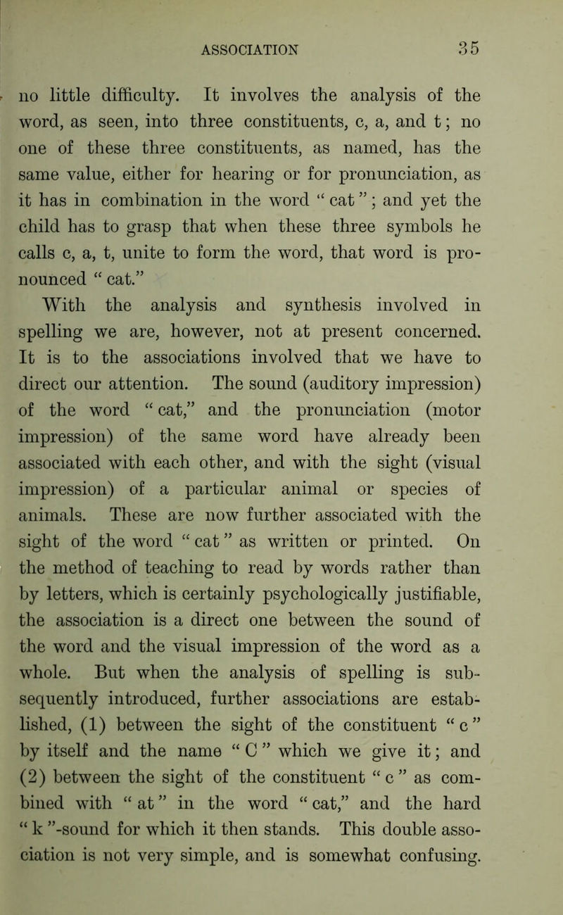 no little difficulty. It involves the analysis of the word, as seen, into three constituents, c, a, and t; no one of these three constituents, as named, has the same value, either for hearing or for pronunciation, as it has in combination in the word “ cat ”; and yet the child has to grasp that when these three symbols he calls c, a, t, unite to form the word, that word is pro- nounced “ cat.” With the analysis and synthesis involved in spelling we are, however, not at present concerned. It is to the associations involved that we have to direct our attention. The sound (auditory impression) of the word “ cat,” and the pronunciation (motor impression) of the same word have already been associated with each other, and with the sight (visual impression) of a particular animal or species of animals. These are now further associated with the sight of the word “ cat ” as written or printed. On the method of teaching to read by words rather than by letters, which is certainly psychologically justifiable, the association is a direct one between the sound of the word and the visual impression of the word as a whole. But when the analysis of spelling is sub- sequently introduced, further associations are estab- lished, (1) between the sight of the constituent “ c ” by itself and the name “ C ” which we give it; and (2) between the sight of the constituent “c” as com- bined with “ at ” in the word “ cat,” and the hard “ k ”-sound for which it then stands. This double asso- ciation is not very simple, and is somewhat confusing.