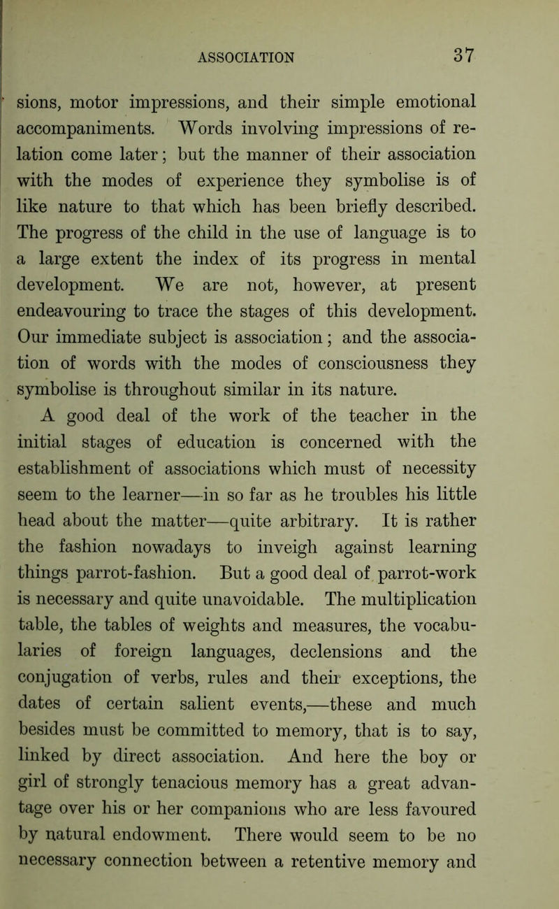 sions, motor impressions, and their simple emotional accompaniments. Words involving impressions of re- lation come later; but the manner of their association with the modes of experience they symbolise is of like nature to that which has been briefly described. The progress of the child in the use of language is to a large extent the index of its progress in mental development. We are not, however, at present endeavouring to trace the stages of this development. Our immediate subject is association; and the associa- tion of words with the modes of consciousness they symbolise is throughout similar in its nature. A good deal of the work of the teacher in the initial stages of education is concerned with the establishment of associations which must of necessity seem to the learner—in so far as he troubles his little head about the matter—quite arbitrary. It is rather the fashion nowadays to inveigh against learning things parrot-fashion. But a good deal of parrot-work is necessary and quite unavoidable. The multiplication table, the tables of weights and measures, the vocabu- laries of foreign languages, declensions and the conjugation of verbs, rules and their exceptions, the dates of certain salient events,—these and much besides must be committed to memory, that is to say, linked by direct association. And here the boy or girl of strongly tenacious memory has a great advan- tage over his or her companions who are less favoured by natural endowment. There would seem to be no necessary connection between a retentive memory and