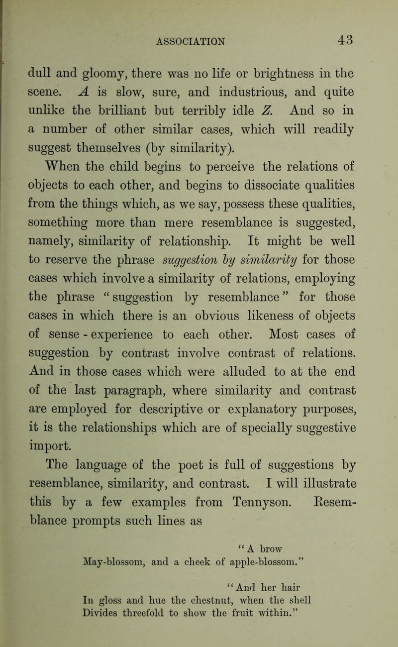dull and gloomy, there was no life or brightness in the scene. A is slow, sure, and industrious, and quite unlike the brilliant but terribly idle Z. And so in a number of other similar cases, which will readily suggest themselves (by similarity). When the child begins to perceive the relations of objects to each other, and begins to dissociate qualities from the things which, as we say, possess these qualities, something more than mere resemblance is suggested, namely, similarity of relationship. It might be well to reserve the phrase suggestion by similarity for those cases which involve a similarity of relations, employing the phrase “ suggestion by resemblance ” for those cases in which there is an obvious likeness of objects of sense - experience to each other. Most cases of suggestion by contrast involve contrast of relations. And in those cases which were alluded to at the end of the last paragraph, where similarity and contrast are employed for descriptive or explanatory purposes, it is the relationships which are of specially suggestive import. The language of the poet is full of suggestions by resemblance, similarity, and contrast. I will illustrate this by a few examples from Tennyson. Kesem- blance prompts such lines as “ A brow May-blossom, and a clieek of apple-blossom.” “And her hair In gloss and hue the chestnut, when the shell Divides threefold to show the fruit within.”