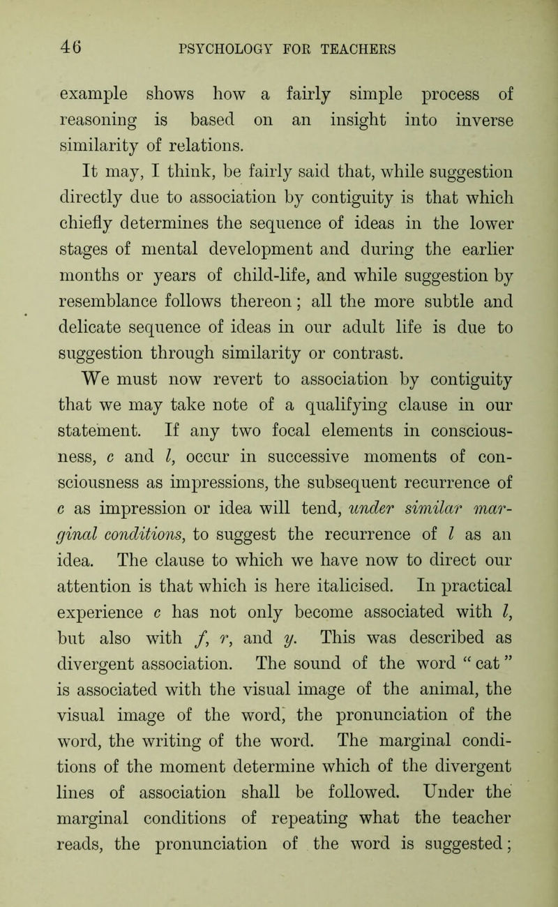 example shows how a fairly simple process of reasoning is based on an insight into inverse similarity of relations. It may, I think, be fairly said that, while suggestion directly due to association by contiguity is that which chiefly determines the sequence of ideas in the lower stages of mental development and during the earlier months or years of child-life, and while suggestion by resemblance follows thereon; all the more subtle and delicate sequence of ideas in our adult life is due to suggestion through similarity or contrast. We must now revert to association by contiguity that we may take note of a qualifying clause in our statement. If any two focal elements in conscious- ness, c and /, occur in successive moments of con- sciousness as impressions, the subsequent recurrence of c as impression or idea will tend, under similar mar- ginal conditions, to suggest the recurrence of I as an idea. The clause to which we have now to direct our attention is that which is here italicised. In practical experience c has not only become associated with I, but also with /, r, and y. This was described as divergent association. The sound of the word “ cat ” is associated with the visual image of the animal, the visual image of the wordj the pronunciation of the word, the writing of the word. The marginal condi- tions of the moment determine which of the divergent lines of association shall be followed. Under the marginal conditions of repeating what the teacher reads, the pronunciation of the word is suggested;