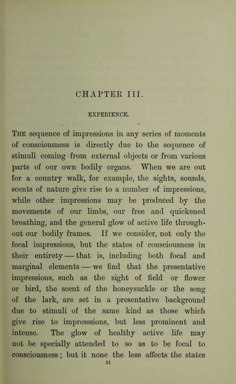 CHAPTEK III. EXPERIENCE. The sequence of impressions in any series of moments of consciousness is directly due to the sequence of stimuli coming from external objects or from various parts of our own bodily organs. When we are out for a country walk, for example, the sights, sounds, scents of nature give rise to a number of impressions, while other impressions may be produced by the movements of our limbs, our free and quickened breathing, and the general glow of active life through- out our bodily frames. If we consider, not only the focal impressions, but the states of consciousness in their entirety — that is, including both focal and marginal elements — we find that the presentative impressions, such as the sight of field or flower or bird, the scent of the honeysuckle or the song of the lark, are set in a presentative background due to stimuli of the same kind as those which give rise to impresssions, but less prominent and intense. The glow of healthy active life may not be specially attended to so as to be focal to consciousness; but it none the less affects the states