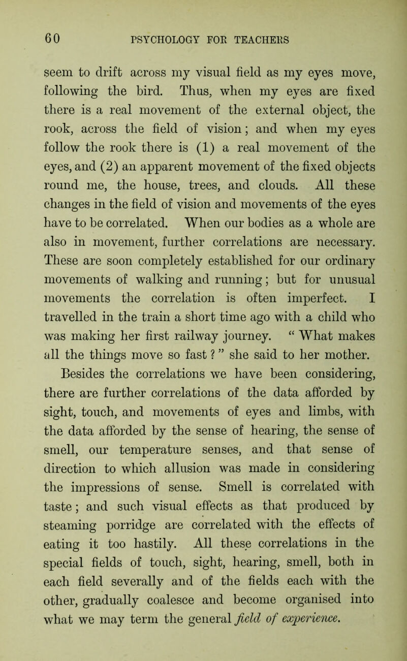seem to drift across my visual field as my eyes move, following the bird. Thus, when my eyes are fixed there is a real movement of the external object, the rook, across the field of vision; and when my eyes follow the rook there is (1) a real movement of the eyes, and (2) an apparent movement of the fixed objects round me, the house, trees, and clouds. All these changes in the field of vision and movements of the eyes have to be correlated. When our bodies as a whole are also in movement, further correlations are necessary. These are soon completely established for our ordinary movements of walking and running; but for unusual movements the correlation is often imperfect. I travelled in the train a short time ago with a child who was making her first railway journey. “ What makes all the things move so fast ? ” she said to her mother. Besides the correlations we have been considering, there are further correlations of the data afforded by sight, touch, and movements of eyes and limbs, with the data afforded by the sense of hearing, the sense of smell, our temperature senses, and that sense of direction to which allusion was made in considering the impressions of sense. Smell is correlated with taste; and such visual effects as that produced by steaming porridge are correlated with the effects of eating it too hastily. All these correlations in the special fields of touch, sight, hearing, smell, both in each field severally and of the fields each with the other, gradually coalesce and become organised into what we may term the general field of experience.