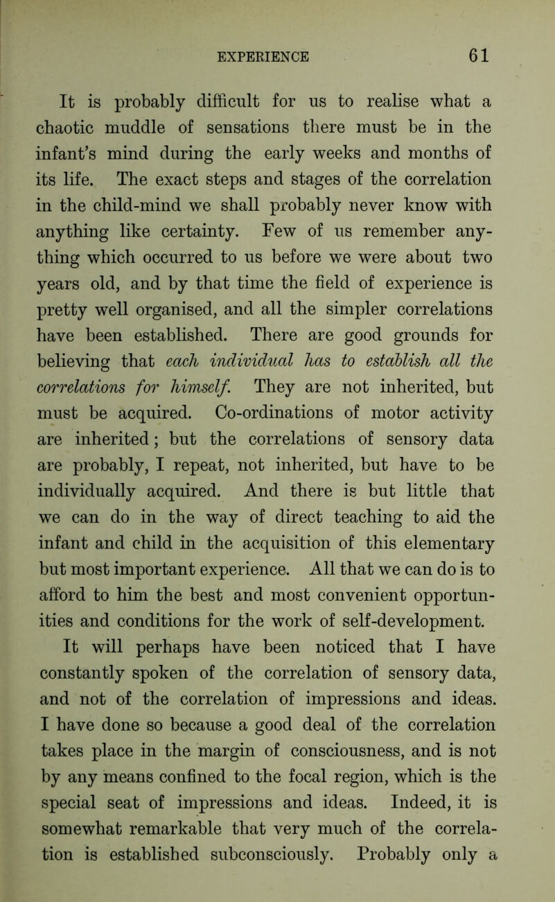 It is probably difficult for us to realise what a chaotic muddle of sensations there must be in the infant’s mind during the early weeks and months of its life. The exact steps and stages of the correlation in the child-mind we shall probably never know with anything like certainty. Few of us remember any- thing which occurred to us before we were about two years old, and by that time the field of experience is pretty well organised, and all the simpler correlations have been established. There are good grounds for believing that each individual has to establish all the correlations for himself. They are not inherited, but must be acquired. Co-ordinations of motor activity are inherited; but the correlations of sensory data are probably, I repeat, not inherited, but have to be individually acquired. And there is but little that we can do in the way of direct teaching to aid the infant and child in the acquisition of this elementary but most important experience. All that we can do is to afford to him the best and most convenient opportun- ities and conditions for the work of self-development. It will perhaps have been noticed that I have constantly spoken of the correlation of sensory data, and not of the correlation of impressions and ideas. I have done so because a good deal of the correlation takes place in the margin of consciousness, and is not by any means confined to the focal region, which is the special seat of impressions and ideas. Indeed, it is somewhat remarkable that very much of the correla- tion is established subconsciously. Probably only a