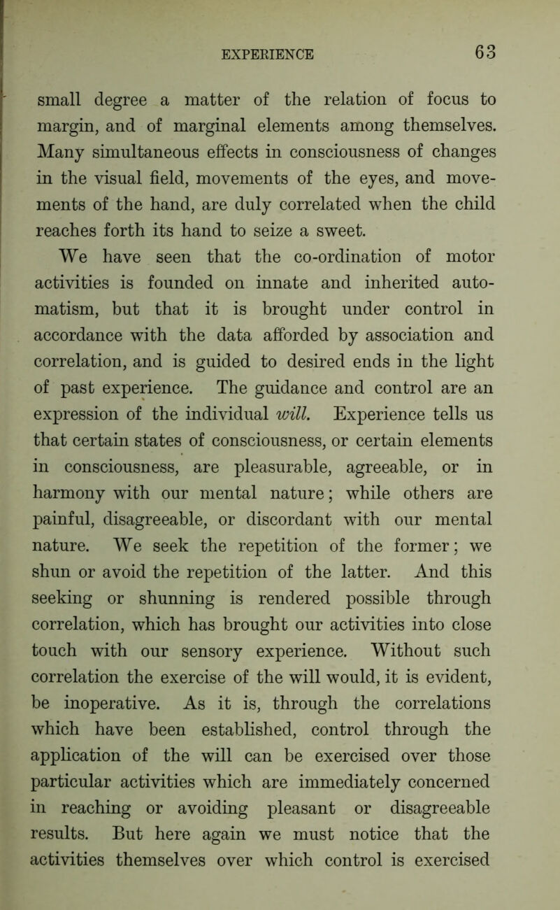 small degree a matter of the relation of focus to margin, and of marginal elements among themselves. Many simultaneous effects in consciousness of changes in the visual field, movements of the eyes, and move- ments of the hand, are duly correlated when the child reaches forth its hand to seize a sweet. We have seen that the co-ordination of motor activities is founded on innate and inherited auto- matism, but that it is brought under control in accordance with the data afforded by association and correlation, and is guided to desired ends in the light of past experience. The guidance and control are an expression of the individual will. Experience tells us that certain states of consciousness, or certain elements in consciousness, are pleasurable, agreeable, or in harmony with our mental nature; while others are painful, disagreeable, or discordant with our mental nature. We seek the repetition of the former; we shun or avoid the repetition of the latter. And this seeking or shunning is rendered possible through correlation, which has brought our activities into close touch with our sensory experience. Without such correlation the exercise of the will would, it is evident, be inoperative. As it is, through the correlations which have been established, control through the application of the will can be exercised over those particular activities which are immediately concerned in reaching or avoiding pleasant or disagreeable results. But here again we must notice that the activities themselves over which control is exercised