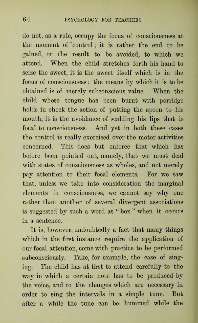 do not, as a rule, occupy the focus of consciousness at the moment of ‘control; it is rather the end to be gained, or the result to be avoided, to which we attend. When the child stretches forth his hand to seize the sweet, it is the sweet itself which is in the focus of consciousness ; the means by which it is to be obtained is of merely subconscious value. When the child whose tongue has been burnt with porridge holds in check the action of putting the spoon to his mouth, it is the avoidance of scalding his lips that is focal to consciousness. And yet in both these cases the control is really exercised over the motor activities concerned. This does but enforce that which has before been pointed out, namely, that we must deal with states of consciousness as wholes, and not merely pay attention to their focal elements. For we saw that, unless we take into consideration the marginal elements in consciousness, we cannot say why one rather than another of several divergent associations is suggested by such a word as “ box ” when it occurs in a sentence. It is, however, undoubtedly a fact that many things which in the first instance require the application of our focal attention, come with practice to be performed subconsciously. Take, for example, the case of sing- ing. The child has at first to attend carefully to the way in which a certain note has to be produced by the voice, and to the changes which are necessary in order to sing the intervals in a simple tune. But after a while the tune can be hummed while the