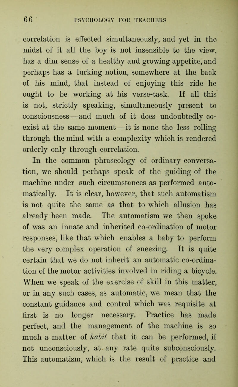 correlation is effected simultaneously, and yet in the midst of it all the boy is not insensible to the view, has a dim sense of a healthy and growing appetite, and perhaps has a lurking notion, somewhere at the back of his mind, that instead of enjoying this ride he ought to be working at his verse-task. If all this is not, strictly speaking, simultaneously present to consciousness—and much of it does undoubtedly co- exist at the same moment—it is none the less rolling through the mind with a complexity which is rendered orderly only through correlation. In the common phraseology of ordinary conversa- tion, we should perhaps speak of the guiding of the machine under such circumstances as performed auto- matically. It is clear, however, that such automatism is not quite the same as that to which allusion has already been made. The automatism we then spoke of was an innate and inherited co-ordination of motor responses, like that which enables a baby to perform the very complex operation of sneezing. It is quite certain that we do not inherit an automatic co-ordina- tion of the motor activities involved in riding a bicycle. When we speak of the exercise of skill in this matter, or in any such cases, as automatic, we mean that the constant guidance and control which was requisite at first is no longer necessary. Practice has made perfect, and the management of the machine is so much a matter of habit that it can be performed, if not unconsciously, at^ any rate quite subconsciously. This automatism, which is the result of practice and