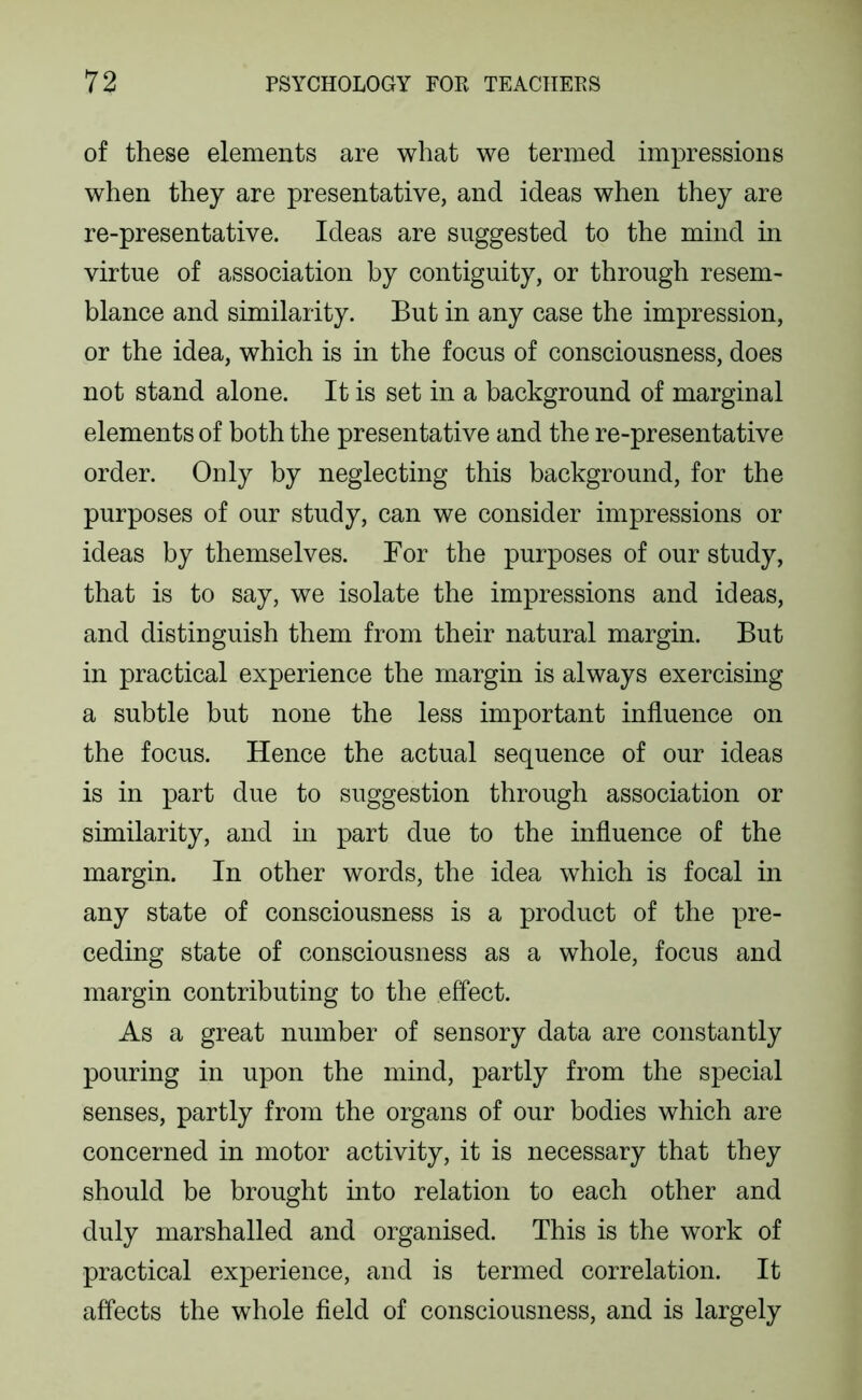 of these elements are what we termed impressions when they are presentative, and ideas when they are re-presentative. Ideas are suggested to the mind in virtue of association by contiguity, or through resem- blance and similarity. But in any case the impression, or the idea, which is in the focus of consciousness, does not stand alone. It is set in a background of marginal elements of both the presentative and the re-presentative order. Only by neglecting this background, for the purposes of our study, can we consider impressions or ideas by themselves. For the purposes of our study, that is to say, we isolate the impressions and ideas, and distinguish them from their natural margin. But in practical experience the margin is always exercising a subtle but none the less important influence on the focus. Hence the actual sequence of our ideas is in part due to suggestion through association or similarity, and in part due to the influence of the margin. In other words, the idea which is focal in any state of consciousness is a product of the pre- ceding state of consciousness as a whole, focus and margin contributing to the effect. As a great number of sensory data are constantly pouring in upon the mind, partly from the special senses, partly from the organs of our bodies which are concerned in motor activity, it is necessary that they should be brought mto relation to each other and duly marshalled and organised. This is the work of practical experience, and is termed correlation. It affects the whole held of consciousness, and is largely