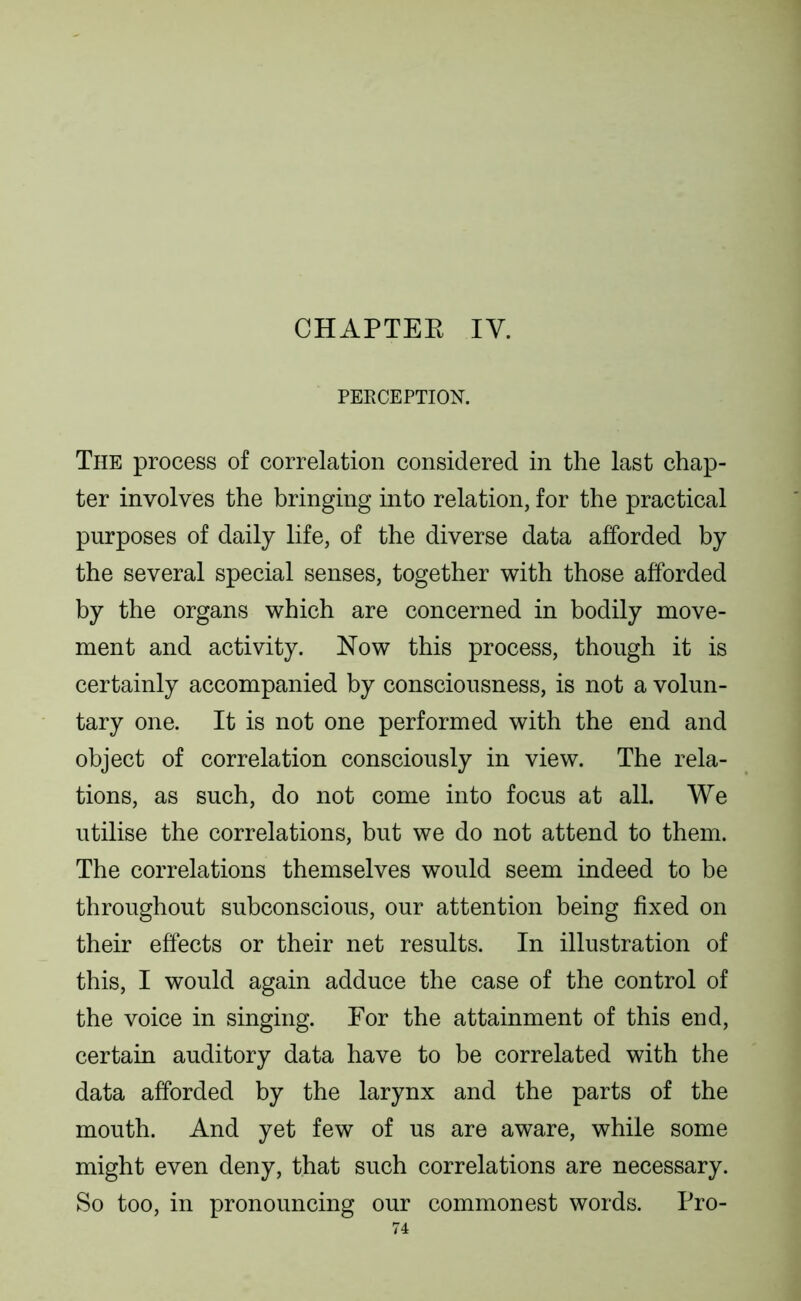 CHAPTEK IV. PEECEPTION. The process of correlation considered in the last chap- ter involves the bringing into relation, for the practical purposes of daily life, of the diverse data afforded by the several special senses, together with those afforded by the organs which are concerned in bodily move- ment and activity. Now this process, though it is certainly accompanied by consciousness, is not a volun- tary one. It is not one performed with the end and object of correlation consciously in view. The rela- tions, as such, do not come into focus at all. We utilise the correlations, but we do not attend to them. The correlations themselves would seem indeed to be throughout subconscious, our attention being fixed on their effects or their net results. In illustration of this, I would again adduce the case of the control of the voice in singing. For the attainment of this end, certain auditory data have to be correlated with the data afforded by the larynx and the parts of the mouth. And yet few of us are aware, while some might even deny, that such correlations are necessary. So too, in pronouncing our commonest words. Pro-