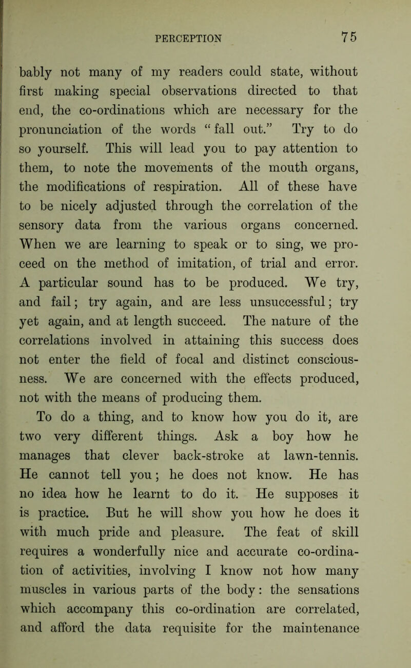 bably not many of my readers could state, without first making special observations directed to that end, the co-ordinations which are necessary for the pronunciation of the words “ fall out.” Try to do so yourself. This will lead you to pay attention to them, to note the movements of the mouth organs, the modifications of respiration. All of these have to be nicely adjusted through the correlation of the sensory data from the various organs concerned. When we are learning to speak or to sing, we pro- ceed on the method of imitation, of trial and error. A particular sound has to be produced. We try, and fail; try again, and are less unsuccessful; try yet again, and at length succeed. The nature of the correlations involved in attaining this success does not enter the field of focal and distinct conscious- ness. We are concerned with the effects produced, not with the means of producing them. To do a thing, and to know how you do it, are two very different things. Ask a boy how he manages that clever back-stroke at lawn-tennis. He cannot tell you; he does not know. He has no idea how he learnt to do it. He supposes it is practice. But he will show you how he does it with much pride and pleasure. The feat of skill requires a wonderfully nice and accurate co-ordina- tion of activities, involving I know not how many muscles in various parts of the body: the sensations which accompany this co-ordination are correlated, and afford the data requisite for the maintenance